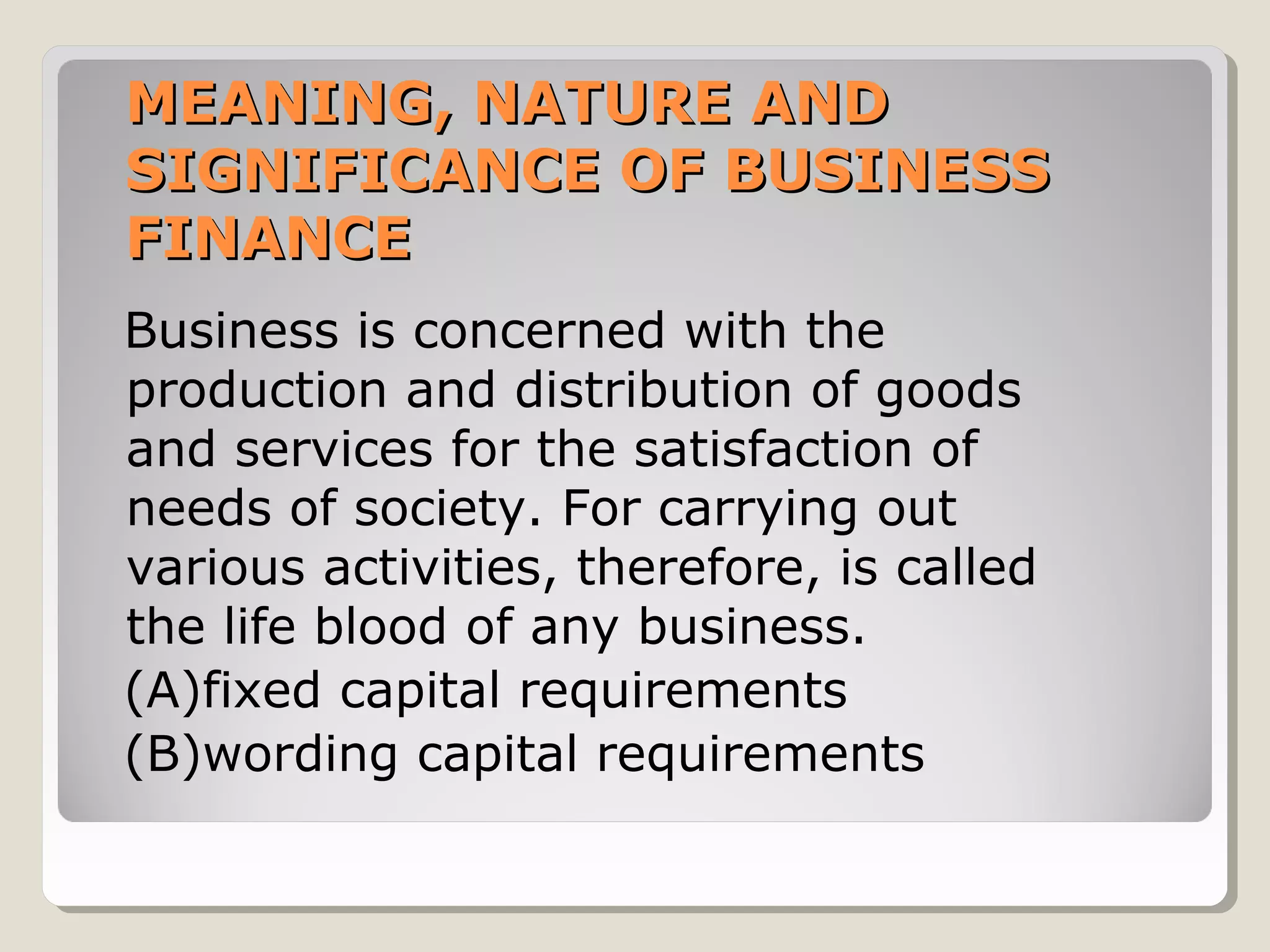 MEANING, NATURE AND
SIGNIFICANCE OF BUSINESS
FINANCE
Business is concerned with the
production and distribution of goods
and services for the satisfaction of
needs of society. For carrying out
various activities, therefore, is called
the life blood of any business.
(A)fixed capital requirements
(B)wording capital requirements

 