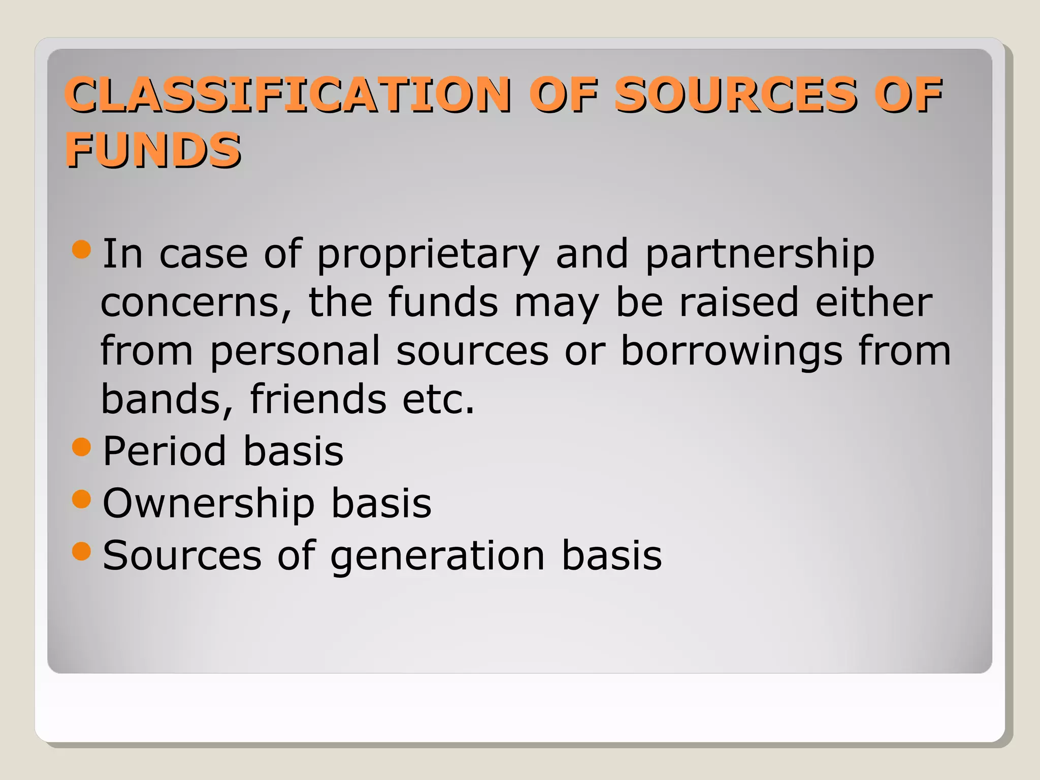 CLASSIFICATION OF SOURCES OF
FUNDS
In

case of proprietary and partnership
concerns, the funds may be raised either
from personal sources or borrowings from
bands, friends etc.
Period basis
Ownership basis
Sources of generation basis

 