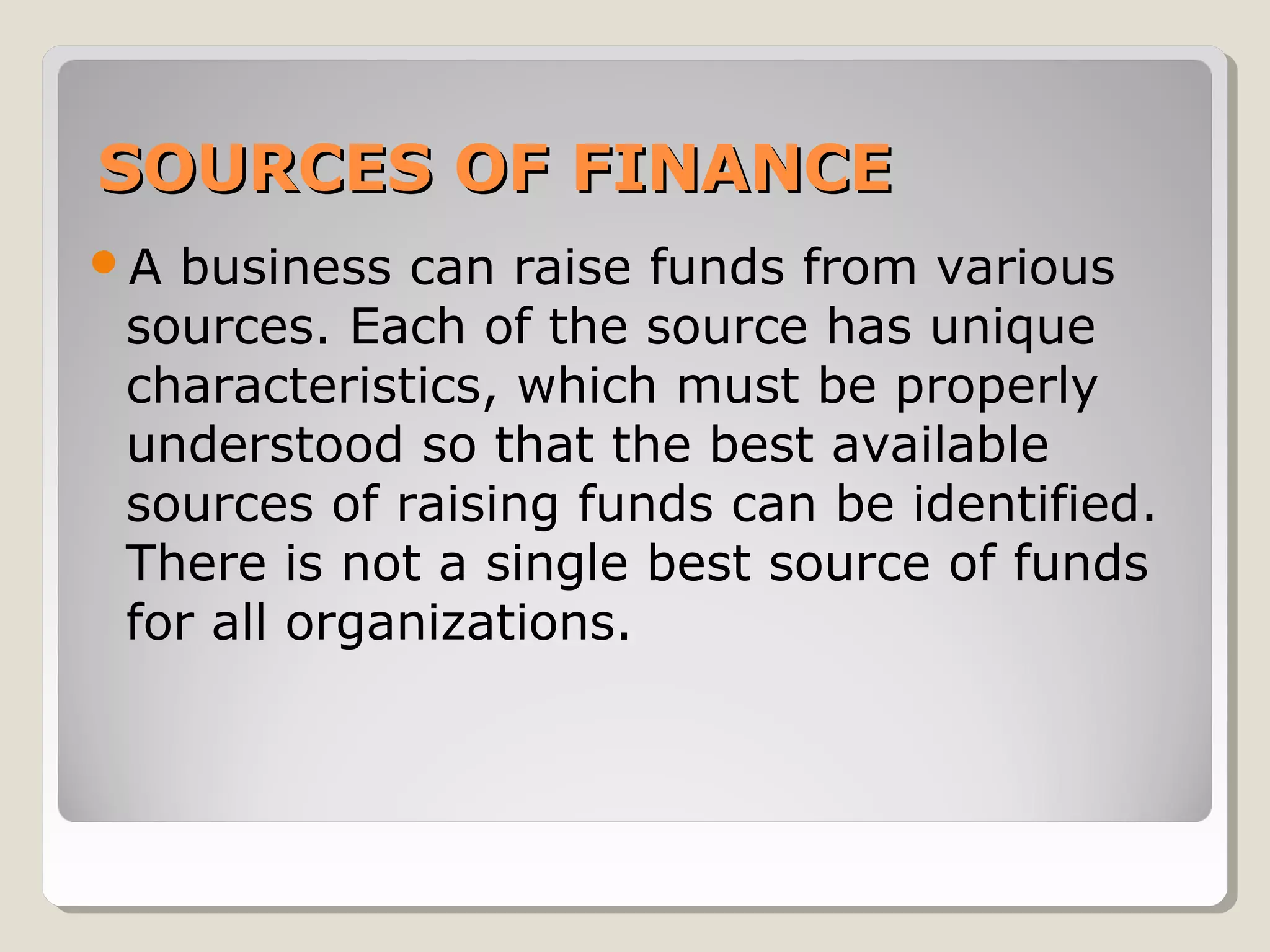 SOURCES OF FINANCE
A

business can raise funds from various
sources. Each of the source has unique
characteristics, which must be properly
understood so that the best available
sources of raising funds can be identified.
There is not a single best source of funds
for all organizations.

 