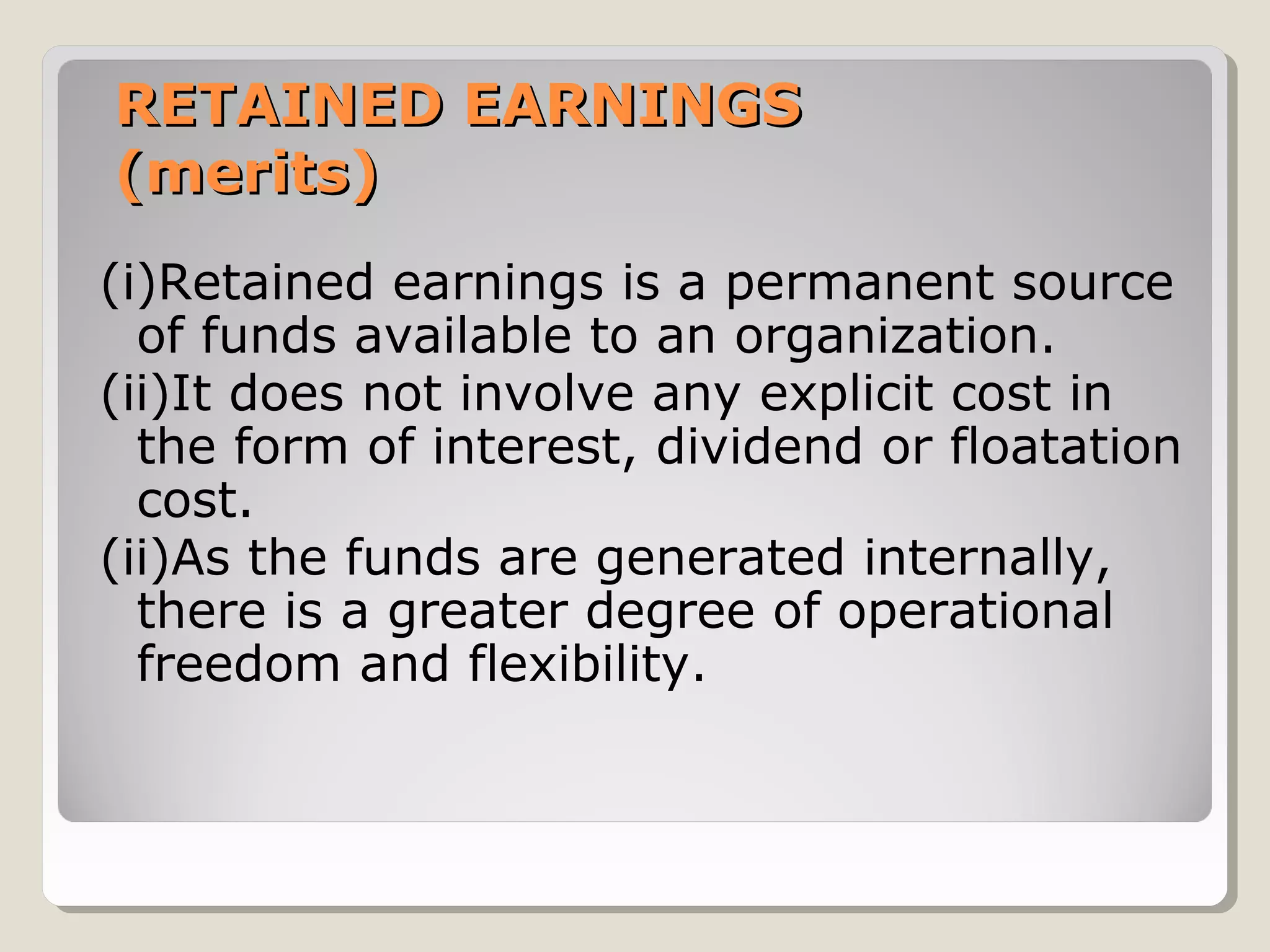 RETAINED EARNINGS
(merits)
(i)Retained earnings is a permanent source
of funds available to an organization.
(ii)It does not involve any explicit cost in
the form of interest, dividend or floatation
cost.
(ii)As the funds are generated internally,
there is a greater degree of operational
freedom and flexibility.

 