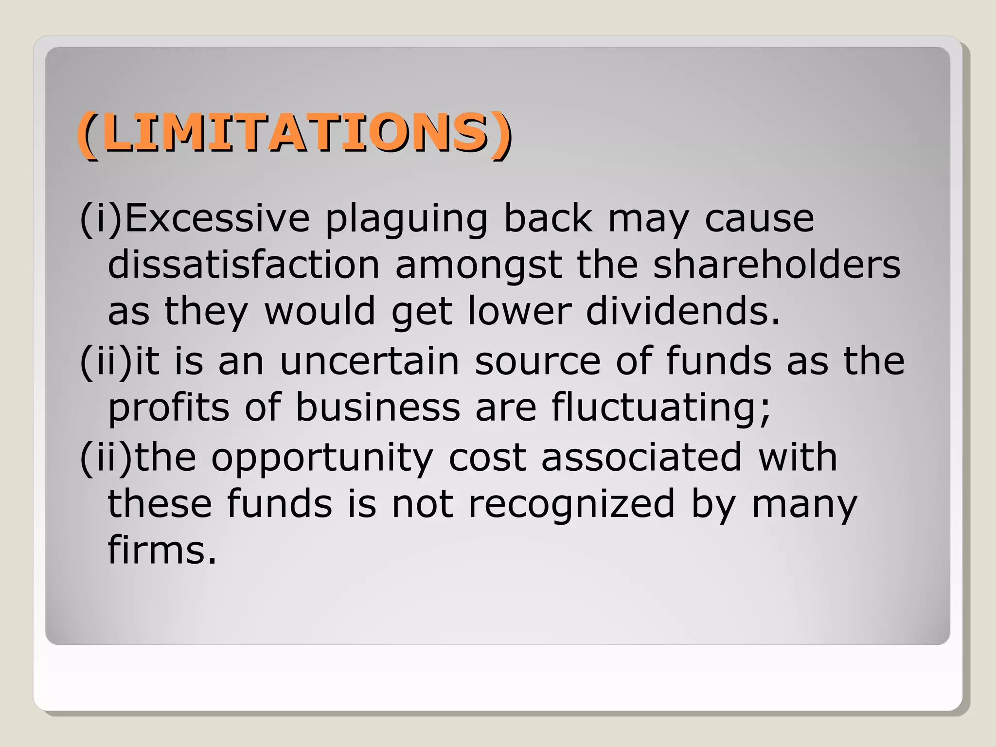 (LIMITATIONS)
(i)Excessive plaguing back may cause
dissatisfaction amongst the shareholders
as they would get lower dividends.
(ii)it is an uncertain source of funds as the
profits of business are fluctuating;
(ii)the opportunity cost associated with
these funds is not recognized by many
firms.

 