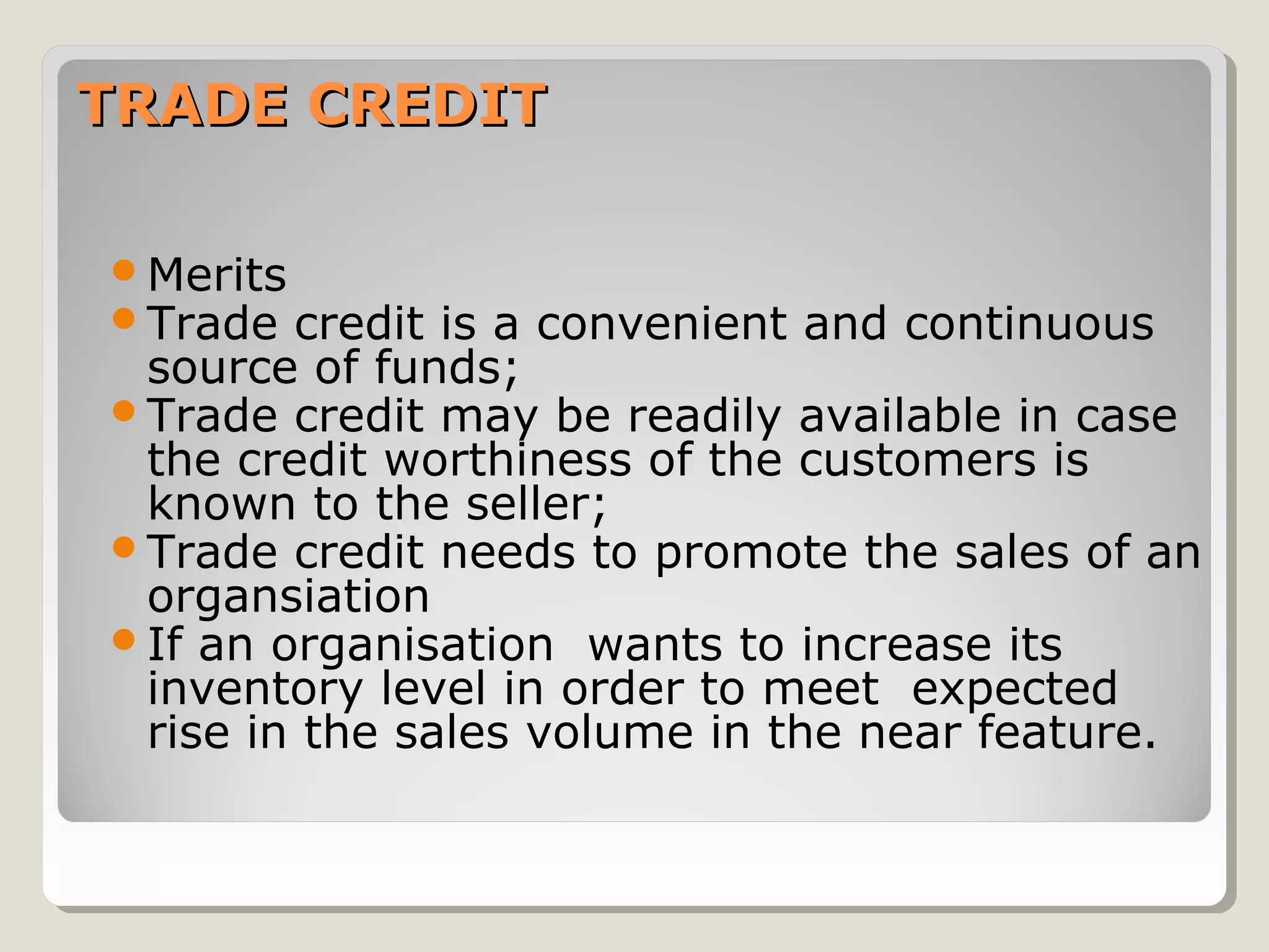 TRADE CREDIT
Merits
Trade credit

is a convenient and continuous
source of funds;
Trade credit may be readily available in case
the credit worthiness of the customers is
known to the seller;
Trade credit needs to promote the sales of an
organsiation
If an organisation wants to increase its
inventory level in order to meet expected
rise in the sales volume in the near feature.

 