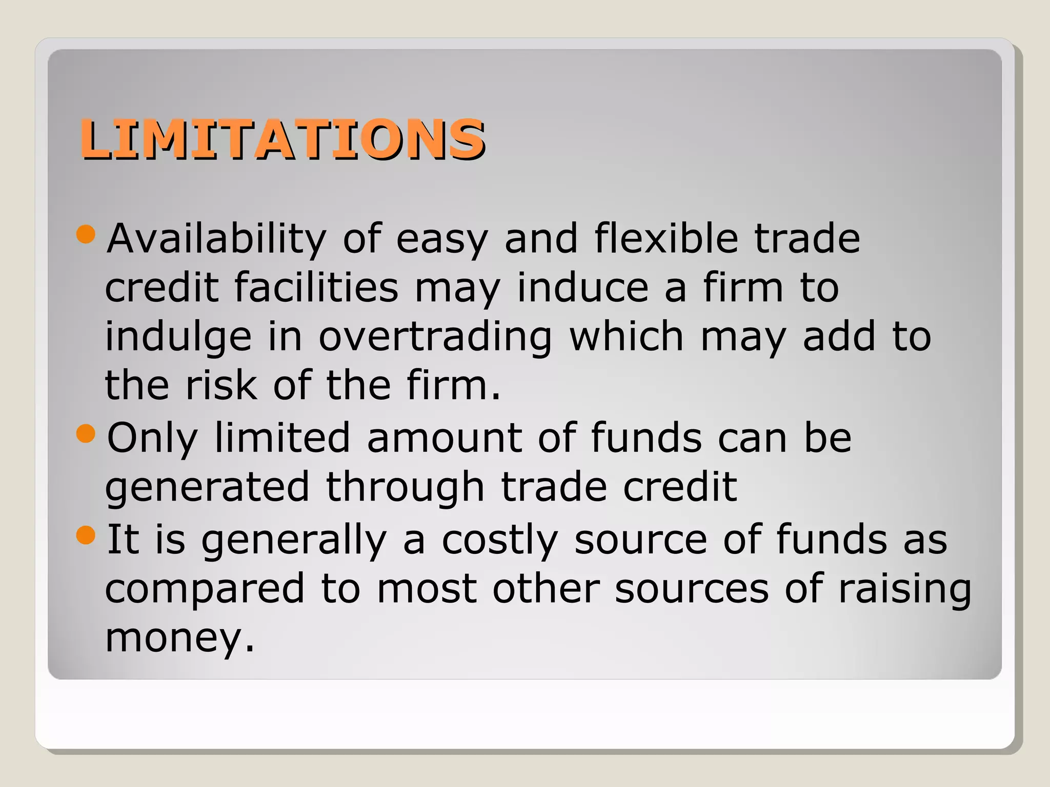 LIMITATIONS
Availability

of easy and flexible trade
credit facilities may induce a firm to
indulge in overtrading which may add to
the risk of the firm.
Only limited amount of funds can be
generated through trade credit
It is generally a costly source of funds as
compared to most other sources of raising
money.

 