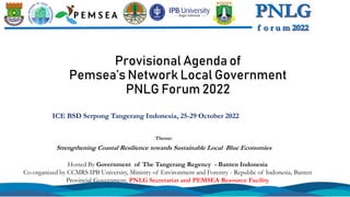 Provisional Agenda of
Pemsea’s Network Local Government
PNLG Forum 2022
ICE BSD Serpong Tangerang Indonesia, 25-29 October 2022
Hosted By Government of The Tangerang Regency - Banten Indonesia
Co-organized by CCMRS IPB University, Ministry of Environment and Forestry - Republic of Indonesia, Banten
Provincial Government, PNLG Secretariat and PEMSEA Resource Facility
Theme:
Strengthening Coastal Resilience towards Sustainable Local Blue Economies
 
