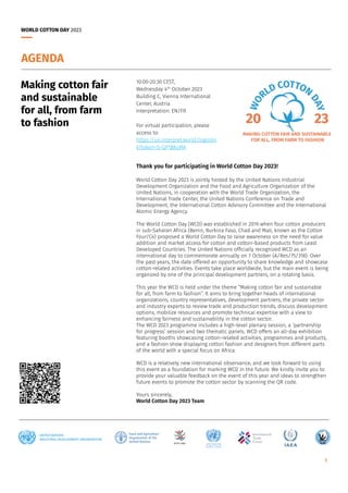 WORLD COTTON DAY 2023
1
10:00-20:30 CEST,
Wednesday 4th
October 2023
Building C, Vienna International
Center, Austria
Interpretation: EN/FR
For virtual participation, please
access to:
https://un.interpret.world/loginlin
k?token=S-QP1BKcMA
Making cotton fair
and sustainable
for all, from farm
to fashion
AGENDA
Thank you for participating in World Cotton Day 2023!
World Cotton Day 2023 is jointly hosted by the United Nations Industrial
Development Organization and the Food and Agriculture Organization of the
United Nations, in cooperation with the World Trade Organization, the
International Trade Center, the United Nations Conference on Trade and
Development, the International Cotton Advisory Committee and the International
Atomic Energy Agency.
The World Cotton Day (WCD) was established in 2019 when four cotton producers
in sub-Saharan Africa (Benin, Burkina Faso, Chad and Mali, known as the Cotton
Four/C4) proposed a World Cotton Day to raise awareness on the need for value
addition and market access for cotton and cotton-based products from Least
Developed Countries. The United Nations officially recognized WCD as an
international day to commemorate annually on 7 October (A/Res/75/318). Over
the past years, the date offered an opportunity to share knowledge and showcase
cotton-related activities. Events take place worldwide, but the main event is being
organized by one of the principal development partners, on a rotating basis.
This year the WCD is held under the theme “Making cotton fair and sustainable
for all, from farm to fashion”. It aims to bring together heads of international
organizations, country representatives, development partners, the private sector
and industry experts to review trade and production trends, discuss development
options, mobilize resources and promote technical expertise with a view to
enhancing fairness and sustainability in the cotton sector.
The WCD 2023 programme includes a high-level plenary session, a ‘partnership
for progress’ session and two thematic panels. WCD offers an all-day exhibition
featuring booths showcasing cotton-related activities, programmes and products,
and a fashion show displaying cotton fashion and designers from different parts
of the world with a special focus on Africa.
WCD is a relatively new international observance, and we look forward to using
this event as a foundation for marking WCD in the future. We kindly invite you to
provide your valuable feedback on the event of this year and ideas to strengthen
future events to promote the cotton sector by scanning the QR code.
Yours sincerely,
World Cotton Day 2023 Team
 