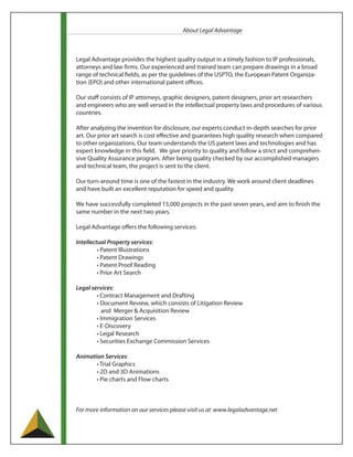 About Legal Advantage



Legal Advantage provides the highest quality output in a timely fashion to IP professionals,
attorneys and law firms. Our experienced and trained team can prepare drawings in a broad
range of technical fields, as per the guidelines of the USPTO, the European Patent Organiza-
tion (EPO) and other international patent offices.

Our staff consists of IP attorneys, graphic designers, patent designers, prior art researchers
and engineers who are well versed in the intellectual property laws and procedures of various
countries.

After analyzing the invention for disclosure, our experts conduct in-depth searches for prior
art. Our prior art search is cost effective and guarantees high quality research when compared
to other organizations. Our team understands the US patent laws and technologies and has
expert knowledge in this field. We give priority to quality and follow a strict and comprehen-
sive Quality Assurance program. After being quality checked by our accomplished managers
and technical team, the project is sent to the client.

Our turn-around time is one of the fastest in the industry. We work around client deadlines
and have built an excellent reputation for speed and quality.

We have successfully completed 15,000 projects in the past seven years, and aim to finish the
same number in the next two years.

Legal Advantage offers the following services:

Intellectual Property services:
         • Patent Illustrations
         • Patent Drawings
         • Patent Proof Reading
         • Prior Art Search

Legal services:
        • Contract Management and Drafting
        • Document Review, which consists of Litigation Review
           and Merger & Acquisition Review
        • Immigration Services
        • E-Discovery
        • Legal Research
        • Securities Exchange Commission Services

Animation Services:
       • Trial Graphics
       • 2D and 3D Animations
       • Pie charts and Flow charts



For more information on our services please visit us at www.legaladvantage.net
 
