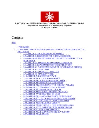 PROVISIONAL CONSTITUTION OF THE REPUBLIC OF THE PHILIPPINES(Constitución Provisional de la República de Filipinas)(1 November 1897)<br />Contents[hide]1 PREAMBLE2 CONSTITUTION OR THE FUNDAMENTAL LAW OF THE REPUBLIC OF THE PHILIPPINES 2.1 ARTICLE I: THE SUPREME GOVERNMENT2.2 ARTICLE II: POWERS OF THE SUPREME COUNCIL2.3 ARTICLE III: SUCESSORSHIP OF THE VICE PRESIDENT TO THE PRESIDENCY2.4 ARTICLE IV: SECRETARIES OF THE GOVERNMENT2.5 ARTICLE V: GOVERNMENT OFFICE RESTRICTIONS2.6 ARTICLE VI: AGE REQUIREMENT OF GOVERNMENT OFFICES2.7 ARTICLE VII: ELECTIONS2.8 ARTICLE VIII: OFFICIAL LANGUAGE2.9 ARTICLE IX: MAJORITY VOTE2.10 ARTICLE X: EXECUTIVE POWER2.11 ARTICLE XI: VACANCIES OF OFFICE2.12 ARTICLE XII: ROLE OF THE SECRETARIES2.13 ARTICLE XIII: POWER OF SECRETARIES2.14 ARTICLE XIV: DEPARTMENT OF FOREIGN AFFAIRS2.15 ARTICLE XV: DEPARTMENT OF INTERIOR2.16 ARTICLE XVI: DEPARTMENT OF WAR2.17 ARTICLE XVII: DEPARTMENT OF TREASURY2.18 ARTICLE XVIII: DRAFTING OF LAWS2.19 ARTICLE XIX: CAPTAIN-GENERAL OF THE ARMY2.20 ARTICLE XX: LIEUTENANT-GENERAL OF THE ARMY2.21 ARTICLE XXI: PROVINCIAL REPRESENTATIVE2.22 ARTICLE XXII: RELIGIOUS LIBERTY2.23 ARTICLE XXIII: PETITIONS AND REMONSTRANCES2.24 ARTICLE XXIV: FREEDOM FROM IMPRISONMENT2.25 ARTICLE XXV: PRIVATE PROPERTY2.26 ARTICLE XXVI: SERVICE TO THE REVOLUTION2.27 ARTICLE XXVII: DEBTS2.28 ARTICLE XXVIII: RESPECT OF RANK2.29 ARTICLE XXIX: IMPEACHMENT2.30 ARTICLE XXX: ESTABLISHMENT OF THE SUPREME COUNCIL OF GRACE AND JUSTICE2.31 ARTICLE XXXI: INDEPENDENCE OF THE SUPREME COUNCIL OF GRACE AND JUSTICE2.32 ARTICLE XXXII: DISCHARGE OF DUTIES2.33 ARTICLE XXXIII: NAVY2.34 ARTICLE XXXIV: EXPIRATION OF THIS CONSTITUTION3 RATIFICATION<br />[edit] PREAMBLE<br />In Biac-na-Bató on the first day of the month of November of the year one thousand eight hundred and ninety-seven, the Representatives of the people of the Philippine Islands, assembled for the purpose of modifying the Constitution of this Republic of the Philippines, drawn up and proclaimed in the town of Naic, province of Cavite, on the twenty-second of March of this year, in accordance with the provisions of Decree No. 29 of current year after a long discussion, [the Representatives] have unanimously agreed upon the following:<br />[edit] CONSTITUTION OR THE FUNDAMENTAL LAW OF THE REPUBLIC OF THE PHILIPPINES<br />The separation of the Philippines from the Spanish monarchy and their formation into an independent state with its own government called the Philippine Republic has been the end sought by the Revolution in the existing war, begun on the 24th of August, 1896; and therefore, in its name and by the power delegated by the Filipino people, interpreting faithfully their desires and ambitions, we, the representatives of the Revolution, in a meeting at Biac-na-Bató, November 1st, 1897, unanimously adopt the following articles for the Constitution of the State:<br />[edit] ARTICLE I: THE SUPREME GOVERNMENT<br />The supreme government of the Republic shall be vested in a Supreme Council, composed of a President, a Vice-President and four Secretaries, for the conduct of our Foreign Relations, of War, of the Interior, and of the Treasury.<br />[edit] ARTICLE II: POWERS OF THE SUPREME COUNCIL<br />The powers of the Supreme Council of the government shall be:<br />SECTION 1. POLICIES To adopt measures for maintaining and developing its existence, issuing such orders as it believes adequate for the preservation and security of the civil and political life of the nation.<br />SECTION 2. BUDGET To impose and collect taxes, to issue foreign and domestic loans, when necessary, and to issue paper money, to coin money and to appropriate the funds collected to the purposes required by the several branches of the State.<br />SECTION 3. TEATIES To authorize privateering and issue letters of marque and reprisal, to raise and organize troops and to maintain them, to ratify treaties, and to make a treaty of peace with Spain, with the ratification of the Assembly of Representatives.<br />SECTION 4. JUDICAIL POWERS To try as a judicial body, should they think necessary, the President or any of the members of the Council, who should be accused of crimes, cognizance of which appertains to the Judicial Power.<br />SECTION 5. MILITARY AUTHORITHY To have the right of supervision and supreme direction of military operations, when they believe it to be necessary for the consummation of high political ends. To approve, reform or modify the Regulations and orders for the Army, prepared by the Captain-General of the Army; to confer grades and promotions, from that of first lieuten[a]nt and to confer honors and rewards granted for services in war, at the recommendation of the said Captain-General of the Army.<br />SECTION 6. SELECTION OF MILITARY LEADERS To select and nominate a Captain-General and a Lieutenant General.<br />SECTION 7. CONGRAGATION OF THE ASSEMBLY OF THE REPRESENTATIVES To convene the Assembly of Representatives when necessary, in accordance with the provisions of the Constitution.<br />[edit] ARTICLE III: SUCESSORSHIP OF THE VICE PRESIDENT TO THE PRESIDENCY<br />Bill of Rights<br />[edit] ARTICLE IV: SECRETARIES OF THE GOVERNMENT<br />For each Secretary there shall be a Sub-Secretary, who shall aid in the dispatch of business and shall in case a vacancy-occurs fill ad interim the place of such Secretary. He shall have while so acting a vote in the Council of Government.<br />[edit] ARTICLE V: GOVERNMENT OFFICE RESTRICTIONS<br />The President. Vice-President, Secretary, and Sub-Secretary can hold no other office in the Republic.<br />[edit] ARTICLE VI: AGE REQUIREMENT OF GOVERNMENT OFFICES<br />The President, Vice-President, Secretary and Sub-Secretary shall be more than twenty-three years of age.<br />[edit] ARTICLE VII: ELECTIONS<br />The basis of every election and appointment to any office in the Republic shall be aptitude for the discharge of the office conferred.<br />[edit] ARTICLE VIII: OFFICIAL LANGUAGE<br />Tagalog shall be the official language of the Republic.<br />[edit] ARTICLE IX: MAJORITY VOTE<br />The decisions of the Council of Government shall be determined by a majority vote, and all the members of the same shall take part in its deliberations.<br />[edit] ARTICLE X: EXECUTIVE POWER<br />The executive power shall be vested in the President, or in his absence in the Vice-President, and shall have these powers: To approve and promulgate the acts of the Supreme Council of the Government; To provide for their execution within the period of nine days: To issue decrees, rules or instructions for their execution: To receive ambassadors and to execute treaties.<br />[edit] ARTICLE XI: VACANCIES OF OFFICE<br />In case of definite vacancies, in the office of President, Vice-President, and Secretaries, by death, resignation or other legal causes, the Assembly of Representatives shall meet for the election of others to fill the vacant offices.<br />[edit] ARTICLE XII: ROLE OF THE SECRETARIES<br />Each Secretary shall have a vote in the passage of all resolutions and measures of whatever kind, and shall be able to take part in the deliberations thereon.<br />[edit] ARTICLE XIII: POWER OF SECRETARIES<br />The Secretaries shall have the right to choose and nominate their own assistants and other officials of their respective departments.<br />[edit] ARTICLE XIV: DEPARTMENT OF FOREIGN AFFAIRS<br />The Secretary of Foreign Affairs shall have charge of: All correspondence with foreign nations regarding treaties and agreements of all kinds; appointment of Representatives to said nations, issuing instructions for and authorizing the expenses of such officials, as by act of the Council of Government reside in foreign parts, and preparation of passports for foreign lands.<br />[edit] ARTICLE XV: DEPARTMENT OF INTERIOR<br />The Secretary of the Interior shall be charged with: Collection of all statistics concerning the Republic; opening of roads and bridges; the advancement of agriculture, industry, commerce, art, professions and manufactures, public instruction and posts, depots of cattle and horses for the use of the Revolution: establishment of police for the protection or security of public order, and for the preservation of the liberties and individual rights established by this Constitution, and the custody of the property of the State.<br />[edit] ARTICLE XVI: DEPARTMENT OF WAR<br />The Secretary of War is in charge of all military correspondence; of the increase and decrease, of the organization and instruction of the army; is head of the staff, is in charge of enlistment and of providing clothing, hospitals, rations and ordnance.<br />[edit] ARTICLE XVII: DEPARTMENT OF TREASURY<br />The Secretary of the Treasury shall have under his charge all receipts and payments of the Treasury, making collections and payments in accordance with the regulations and decrees issued by the Council of Government; coining of money and issuance of paper money; the public debt; administration of the property of the State, and the further duties pertaining to the Treasury Department.<br />[edit] ARTICLE XVIII: DRAFTING OF LAWS<br />The Secretaries shall have charge of the drafting of all laws, correspondence, regulations and decrees appertaining to their respective offices.<br />[edit] ARTICLE XIX: CAPTAIN-GENERAL OF THE ARMY<br />The Captain-General of the Army shall have command of all the armed troops in the towns, forts or detachments; the direction of the operations of war, except in the case reserved for the Council of Government, as set forth in Article 2, No. 5, and shall give such orders as he deems necessary for the discipline and safety of the troops.<br />[edit] ARTICLE XX: LIEUTENANT-GENERAL OF THE ARMY<br />The Lieutenant-General shall serve as Captain-General of the Army, ad interim, in case of vacancy.<br />[edit] ARTICLE XXI: PROVINCIAL REPRESENTATIVE<br />Each province of the Philippines may have a representative delegate elected by universal suffrage , who shall represent it in the Assembly.<br />[edit] ARTICLE XXII: RELIGIOUS LIBERTY<br />Religious liberty, the right of association, the freedom of education , the freedom of the press , as well as freedom in the exercise of all classes of professions, arts, trades and industries are established.<br />[edit] ARTICLE XXIII: PETITIONS AND REMONSTRANCES<br />Every Filipino shall have the right to direct petitions or present remonstrances of any import whatsoever, in person or through his representative, to the Council of Government of the Republic.<br />[edit] ARTICLE XXIV: FREEDOM FROM IMPRISONMENT<br />No person, whatever may be his nationality, shall be imprisoned or held except by virtue of an order issued by a competent court, provided that this shall not apply to crimes which concern the Revolution, the government or the Army.<br />[edit] ARTICLE XXV: PRIVATE PROPERTY<br />Neither can any individual be deprived of his property or his domicile, except by virtue of judgment passed by a court of competent authority.<br />[edit] ARTICLE XXVI: SERVICE TO THE REVOLUTION<br />Every Filipino is obliged to serve the Revolution with his services, and property to the extent of his capacity.<br />[edit] ARTICLE XXVII: DEBTS<br />The debts and other obligations contracted prior to the promulgation of this Constitution by the Generals and other Chiefs of the Revolutionary Army, as well as their notes and orders, are hereby recognized and ratified to-day, also all subsequent debts, certified to by the government.<br />[edit] ARTICLE XXVIII: RESPECT OF RANK<br />The officials of the Council of Government are entitled to the consideration and respect due to their rank, and if they be constant in them they shall be entitled to pensions according to regulations to be published on the subject.<br />[edit] ARTICLE XXIX: IMPEACHMENT<br />The Council of Government has the power to remove any official from office if there be sufficient reason for it. Formal charges will be laid for the action of a court to be called the quot;
Sworn Tribunal. quot;
<br />[edit] ARTICLE XXX: ESTABLISHMENT OF THE SUPREME COUNCIL OF GRACE AND JUSTICE<br />The Supreme Council of Grace and Justice to be established by the Supreme Council of Government, shall have authority to make decisions and affirm or disprove the sentences rendered by other courts, and to dictate rules for the administration of justice.<br />[edit] ARTICLE XXXI: INDEPENDENCE OF THE SUPREME COUNCIL OF GRACE AND JUSTICE<br />The Supreme Council of Grace and Justice shall be independent in its functions and shall not be interfered with by any power or authority.<br />[edit] ARTICLE XXXII: DISCHARGE OF DUTIES<br />Every official of the Republic shall render assistance to the others in the discharge of his duties.<br />[edit] ARTICLE XXXIII: NAVY<br />When the necessary Army is organized, a navy shall be created for the protection of the coasts of the Philippine Archipelago and its seas; then a Secretary of the Navy shall be appointed and the duties of his office shall be added to this Constitution.<br />[edit] ARTICLE XXXIV: EXPIRATION OF THIS CONSTITUTION<br />This Constitution shall be in force here in the Philippines for the period of two years from the date of its promulgation, in case that the Revolution shall not have terminated within that time. Upon the expiration of said period, a session of the Assembly of Representatives shall be called for a new Constitution and the election of a new Council of Government and Representatives of the people.<br />[edit] RATIFICATION<br />As it has been thus decreed by the Representatives of the Filipino people, and in the name of the Republic ordered by the Assembly thus constituted, — We, the undersigned, pledge with our word and honor fulfillment of what is set forth in this Constitution at Biac-na-Bató. November 15, 1897.<br />Ratified by: President, Emilio Aguinaldo . Severino de las Alas . Pascual Alvarez. Mariano Llanera. Mamerto Natividad. Isabelo Artacho. Vicente Lucban y Rilles. Melecio Carlos. Simeon Tecson. Mariano Noriel. Baldomero Aguinaldo . Salvador Estrella. Pantaleon Garcia. Escolastico Viela. Julian de la Cruz. Ciriaco Sartore. Jose Ignacio Paua . Agustin de la Rosa. Celestino Aragon. Gregorio H. del Pilar . Andres Presbitero. Benito Natividad. Pedro Dungon. Eduardo Llanera. Herminio Miguel. Deodato Manajan. Pedro Gualdes (?). Ambrosio de la Cruz. Matias San Bno. Miguel Catahan. Clemente Valencia. Modesto Porciuncula. Claro Fuelo (?). Emiliano Tecson. Benvenuto Ramirez. Francisco M. Soliman. Maximo Cabigting. Ramon Tombo. Artemio Ricarte Vibora . Sinforoso de la Cruz. Agapito Bonson. Valentin Diaz. Tomas Aquino Linares (?). Cipriano Pacheco. Manuel Tinio . Anastacio Francisco. Serviliano Aquino. Wenceslao Viniegra. Doroteo Lopez. Vito Belarmino , Secretary. Antonio Montenegro, Secretary. Teodoro Gonzalez, Secretary.<br />