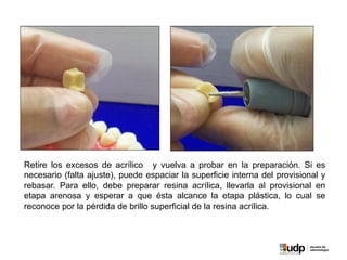 Retire los excesos de acrílico y vuelva a probar en la preparación. Si es
necesario (falta ajuste), puede espaciar la superficie interna del provisional y
rebasar. Para ello, debe preparar resina acrílica, llevarla al provisional en
etapa arenosa y esperar a que ésta alcance la etapa plástica, lo cual se
reconoce por la pérdida de brillo superficial de la resina acrílica.
 