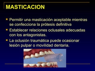 MASTICACIONMASTICACION
 Permitir una masticación aceptable mientras
se confecciona la prótesis definitiva
 Establecer relaciones oclusales adecuadas
con los antagonistas.
 La oclusión traumática puede ocasionar
lesión pulpar o movilidad dentaria.
 