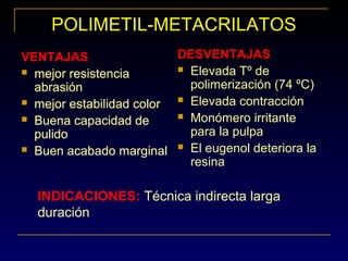 POLIMETIL-METACRILATOS
VENTAJAS
 mejor resistencia
abrasión
 mejor estabilidad color
 Buena capacidad de
pulido
 Buen acabado marginal
DESVENTAJAS
 Elevada Tº de
polimerización (74 ºC)
 Elevada contracción
 Monómero irritante
para la pulpa
 El eugenol deteriora la
resina
INDICACIONES: Técnica indirecta larga
duración
VENTAJAS
 mejor resistencia
abrasión
 mejor estabilidad color
 Buena capacidad de
pulido
 Buen acabado marginal
 