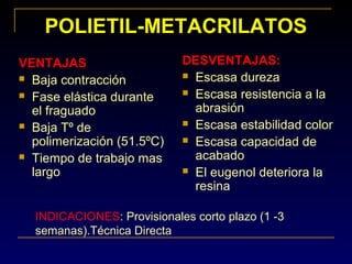 POLIETIL-METACRILATOS
VENTAJAS
 Baja contracción
 Fase elástica durante
el fraguado
 Baja Tº de
polimerización (51.5ºC)
 Tiempo de trabajo mas
largo
DESVENTAJAS:
 Escasa dureza
 Escasa resistencia a la
abrasión
 Escasa estabilidad color
 Escasa capacidad de
acabado
 El eugenol deteriora la
resina
INDICACIONES: Provisionales corto plazo (1 -3
semanas).Técnica Directa
 