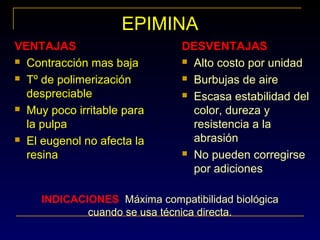 EPIMINA
VENTAJAS
 Contracción mas baja
 Tº de polimerización
despreciable
 Muy poco irritable para
la pulpa
 El eugenol no afecta la
resina
DESVENTAJAS
 Alto costo por unidad
 Burbujas de aire
 Escasa estabilidad del
color, dureza y
resistencia a la
abrasión
 No pueden corregirse
por adiciones
INDICACIONES: Máxima compatibilidad biológica
cuando se usa técnica directa.
 