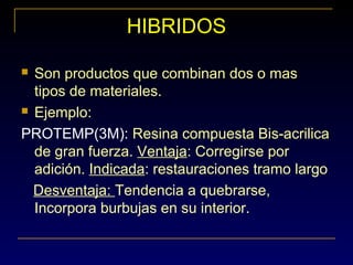 HIBRIDOS
 Son productos que combinan dos o mas
tipos de materiales.
 Ejemplo:
PROTEMP(3M): Resina compuesta Bis-acrilica
de gran fuerza. Ventaja: Corregirse por
adición. Indicada: restauraciones tramo largo
Desventaja: Tendencia a quebrarse,
Incorpora burbujas en su interior.
 