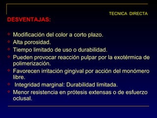 DESVENTAJAS:DESVENTAJAS:
 Modificación del color a corto plazo.
 Alta porosidad.
 Tiempo limitado de uso o durabilidad.
 Pueden provocar reacción pulpar por la exotérmica de
polimerización.
 Favorecen irritación gingival por acción del monómero
libre.
 Integridad marginal: Durabilidad limitada.
 Menor resistencia en prótesis extensas o de esfuerzo
oclusal.
TECNICA DIRECTA
 