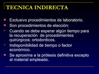 Exclusivo procedimientos de laboratorio.
Son procedimientos de elección:
 Cuando se debe esperar algún tiempo para
la recuperación de procedimientos
quirúrgicos; ortodonticos.
 Indisponibilidad de tiempo o factor
económico.
Se aproxima a la prótesis definitiva excepto
al material empleado.
TECNICA INDIRECTATECNICA INDIRECTA
 