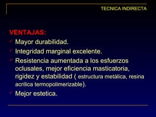 TECNICA INDIRECTA
VENTAJAS:VENTAJAS:
 Mayor durabilidad.
 Integridad marginal excelente.
 Resistencia aumentada a los esfuerzos
oclusales, mejor eficiencia masticatoria,
rigidez y estabilidad ( estructura metálica, resina
acrílica termopolimerizable).
 Mejor estetica.
 