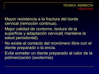 TECNICA INDIRECTA
VENTAJAS
 Mayor resistencia a la fractura del borde
cervical (remoción continua).
 Mejor calidad de contorno, textura de la
superficie y adaptación cervical( mantiene la
salud periodontal).
 No existe el contacto del monómero libre con el
diente preparado o la encía.
 Evita someter un diente preparado al calor de la
polimerización (exotermia)
 