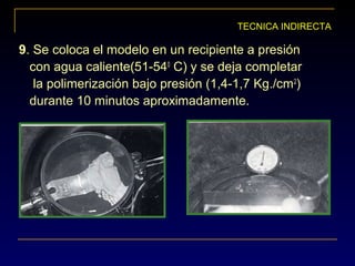 TECNICA INDIRECTA
9. Se coloca el modelo en un recipiente a presión
con agua caliente(51-540
C) y se deja completar
la polimerización bajo presión (1,4-1,7 Kg./cm2
)
durante 10 minutos aproximadamente.
 