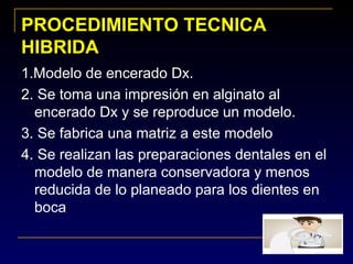 PROCEDIMIENTO TECNICAPROCEDIMIENTO TECNICA
HIBRIDAHIBRIDA
1.Modelo de encerado Dx.
2. Se toma una impresión en alginato al
encerado Dx y se reproduce un modelo.
3. Se fabrica una matriz a este modelo
4. Se realizan las preparaciones dentales en el
modelo de manera conservadora y menos
reducida de lo planeado para los dientes en
boca
 