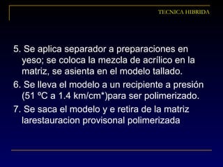 TECNICA HIBRIDA
5. Se aplica separador a preparaciones en
yeso; se coloca la mezcla de acrílico en la
matriz, se asienta en el modelo tallado.
6. Se lleva el modelo a un recipiente a presión
(51 ºC a 1.4 km/cm*)para ser polimerizado.
7. Se saca el modelo y e retira de la matriz
larestauracion provisonal polimerizada
 