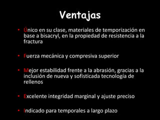 Ventajas
• Único en su clase, materiales de temporización en
base a bisacryl, en la propiedad de resistencia a la
fractura
• Fuerza mecánica y compresiva superior
• Mejor estabilidad frente a la abrasión, gracias a la
inclusión de nueva y sofisticada tecnología de
rellenos
• Excelente integridad marginal y ajuste preciso
• Indicado para temporales a largo plazo
 