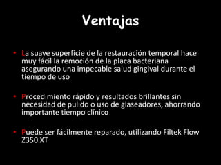 Ventajas
• La suave superficie de la restauración temporal hace
muy fácil la remoción de la placa bacteriana
asegurando una impecable salud gingival durante el
tiempo de uso
• Procedimiento rápido y resultados brillantes sin
necesidad de pulido o uso de glaseadores, ahorrando
importante tiempo clínico
• Puede ser fácilmente reparado, utilizando Filtek Flow
Z350 XT