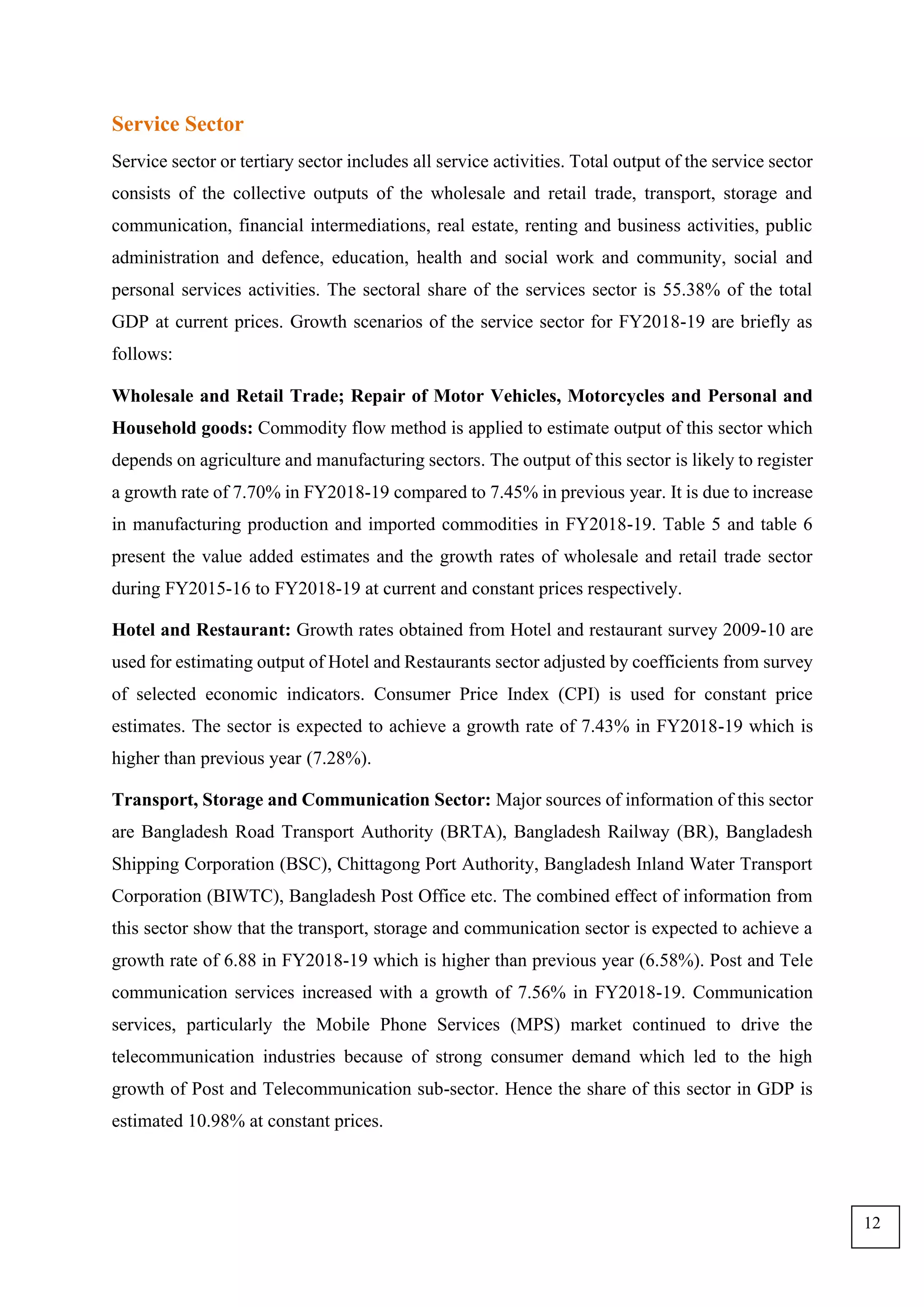 Service Sector
Service sector or tertiary sector includes all service activities. Total output of the service sector
consists of the collective outputs of the wholesale and retail trade, transport, storage and
communication, financial intermediations, real estate, renting and business activities, public
administration and defence, education, health and social work and community, social and
personal services activities. The sectoral share of the services sector is 55.38% of the total
GDP at current prices. Growth scenarios of the service sector for FY2018-19 are briefly as
follows:
Wholesale and Retail Trade; Repair of Motor Vehicles, Motorcycles and Personal and
Household goods: Commodity flow method is applied to estimate output of this sector which
depends on agriculture and manufacturing sectors. The output of this sector is likely to register
a growth rate of 7.70% in FY2018-19 compared to 7.45% in previous year. It is due to increase
in manufacturing production and imported commodities in FY2018-19. Table 5 and table 6
present the value added estimates and the growth rates of wholesale and retail trade sector
during FY2015-16 to FY2018-19 at current and constant prices respectively.
Hotel and Restaurant: Growth rates obtained from Hotel and restaurant survey 2009-10 are
used for estimating output of Hotel and Restaurants sector adjusted by coefficients from survey
of selected economic indicators. Consumer Price Index (CPI) is used for constant price
estimates. The sector is expected to achieve a growth rate of 7.43% in FY2018-19 which is
higher than previous year (7.28%).
Transport, Storage and Communication Sector: Major sources of information of this sector
are Bangladesh Road Transport Authority (BRTA), Bangladesh Railway (BR), Bangladesh
Shipping Corporation (BSC), Chittagong Port Authority, Bangladesh Inland Water Transport
Corporation (BIWTC), Bangladesh Post Office etc. The combined effect of information from
this sector show that the transport, storage and communication sector is expected to achieve a
growth rate of 6.88 in FY2018-19 which is higher than previous year (6.58%). Post and Tele
communication services increased with a growth of 7.56% in FY2018-19. Communication
services, particularly the Mobile Phone Services (MPS) market continued to drive the
telecommunication industries because of strong consumer demand which led to the high
growth of Post and Telecommunication sub-sector. Hence the share of this sector in GDP is
estimated 10.98% at constant prices.
12
 