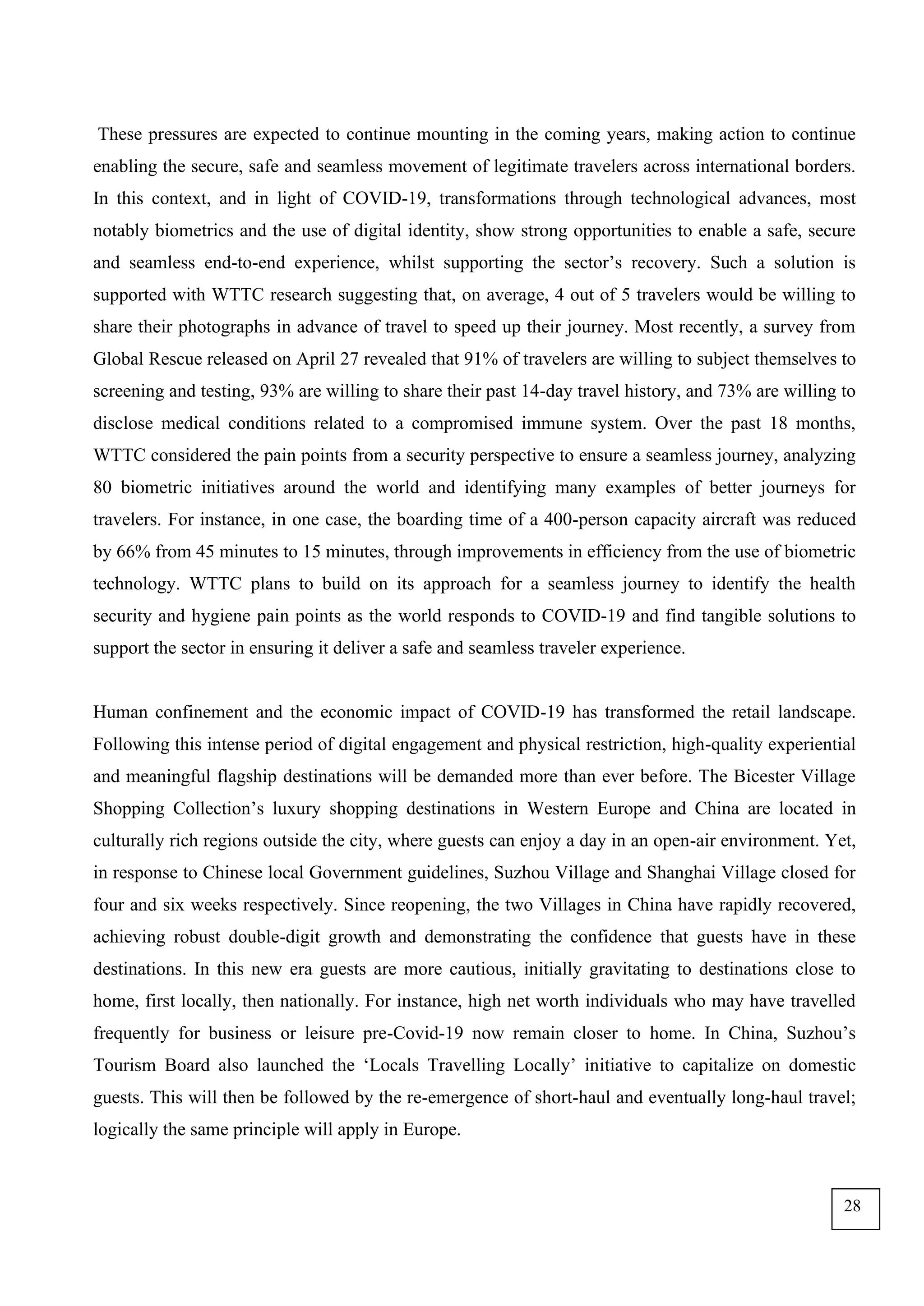 These pressures are expected to continue mounting in the coming years, making action to continue
enabling the secure, safe and seamless movement of legitimate travelers across international borders.
In this context, and in light of COVID-19, transformations through technological advances, most
notably biometrics and the use of digital identity, show strong opportunities to enable a safe, secure
and seamless end-to-end experience, whilst supporting the sector’s recovery. Such a solution is
supported with WTTC research suggesting that, on average, 4 out of 5 travelers would be willing to
share their photographs in advance of travel to speed up their journey. Most recently, a survey from
Global Rescue released on April 27 revealed that 91% of travelers are willing to subject themselves to
screening and testing, 93% are willing to share their past 14-day travel history, and 73% are willing to
disclose medical conditions related to a compromised immune system. Over the past 18 months,
WTTC considered the pain points from a security perspective to ensure a seamless journey, analyzing
80 biometric initiatives around the world and identifying many examples of better journeys for
travelers. For instance, in one case, the boarding time of a 400-person capacity aircraft was reduced
by 66% from 45 minutes to 15 minutes, through improvements in efficiency from the use of biometric
technology. WTTC plans to build on its approach for a seamless journey to identify the health
security and hygiene pain points as the world responds to COVID-19 and find tangible solutions to
support the sector in ensuring it deliver a safe and seamless traveler experience.
Human confinement and the economic impact of COVID-19 has transformed the retail landscape.
Following this intense period of digital engagement and physical restriction, high-quality experiential
and meaningful flagship destinations will be demanded more than ever before. The Bicester Village
Shopping Collection’s luxury shopping destinations in Western Europe and China are located in
culturally rich regions outside the city, where guests can enjoy a day in an open-air environment. Yet,
in response to Chinese local Government guidelines, Suzhou Village and Shanghai Village closed for
four and six weeks respectively. Since reopening, the two Villages in China have rapidly recovered,
achieving robust double-digit growth and demonstrating the confidence that guests have in these
destinations. In this new era guests are more cautious, initially gravitating to destinations close to
home, first locally, then nationally. For instance, high net worth individuals who may have travelled
frequently for business or leisure pre-Covid-19 now remain closer to home. In China, Suzhou’s
Tourism Board also launched the ‘Locals Travelling Locally’ initiative to capitalize on domestic
guests. This will then be followed by the re-emergence of short-haul and eventually long-haul travel;
logically the same principle will apply in Europe.
28
 