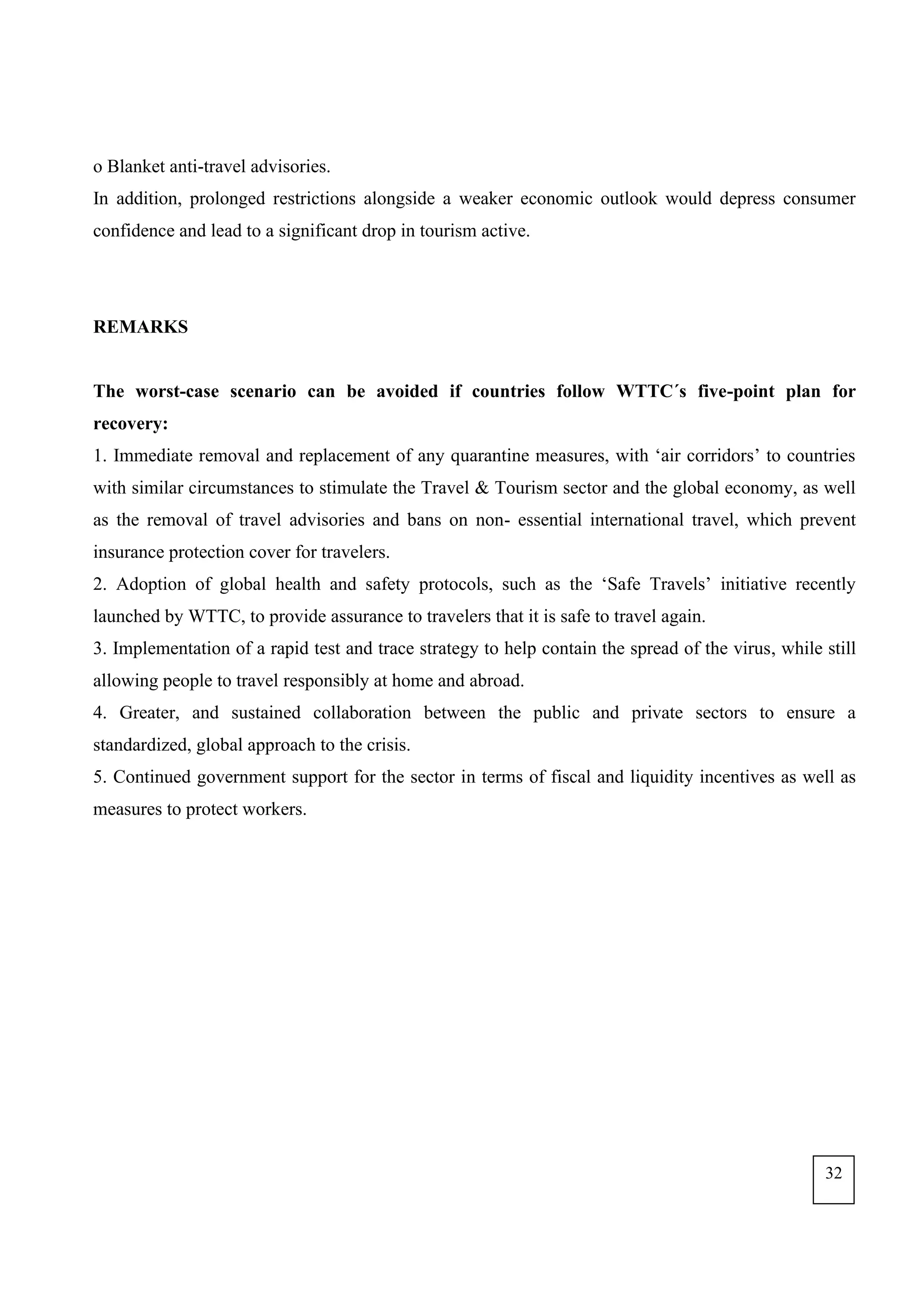 o Blanket anti-travel advisories.
In addition, prolonged restrictions alongside a weaker economic outlook would depress consumer
confidence and lead to a significant drop in tourism active.
REMARKS
The worst-case scenario can be avoided if countries follow WTTC´s five-point plan for
recovery:
1. Immediate removal and replacement of any quarantine measures, with ‘air corridors’ to countries
with similar circumstances to stimulate the Travel & Tourism sector and the global economy, as well
as the removal of travel advisories and bans on non- essential international travel, which prevent
insurance protection cover for travelers.
2. Adoption of global health and safety protocols, such as the ‘Safe Travels’ initiative recently
launched by WTTC, to provide assurance to travelers that it is safe to travel again.
3. Implementation of a rapid test and trace strategy to help contain the spread of the virus, while still
allowing people to travel responsibly at home and abroad.
4. Greater, and sustained collaboration between the public and private sectors to ensure a
standardized, global approach to the crisis.
5. Continued government support for the sector in terms of fiscal and liquidity incentives as well as
measures to protect workers.
32
 