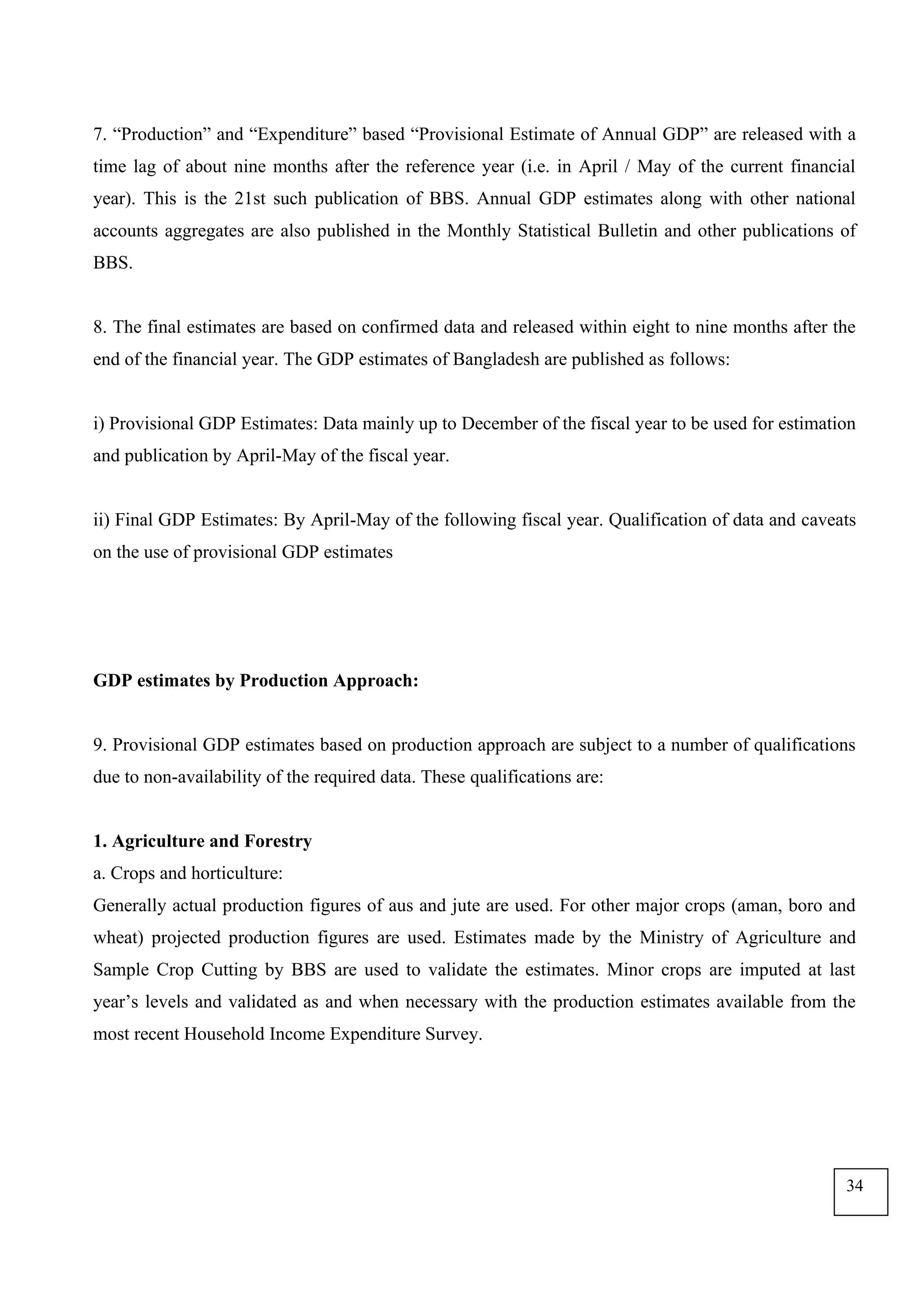 7. “Production” and “Expenditure” based “Provisional Estimate of Annual GDP” are released with a
time lag of about nine months after the reference year (i.e. in April / May of the current financial
year). This is the 21st such publication of BBS. Annual GDP estimates along with other national
accounts aggregates are also published in the Monthly Statistical Bulletin and other publications of
BBS.
8. The final estimates are based on confirmed data and released within eight to nine months after the
end of the financial year. The GDP estimates of Bangladesh are published as follows:
i) Provisional GDP Estimates: Data mainly up to December of the fiscal year to be used for estimation
and publication by April-May of the fiscal year.
ii) Final GDP Estimates: By April-May of the following fiscal year. Qualification of data and caveats
on the use of provisional GDP estimates
GDP estimates by Production Approach:
9. Provisional GDP estimates based on production approach are subject to a number of qualifications
due to non-availability of the required data. These qualifications are:
1. Agriculture and Forestry
a. Crops and horticulture:
Generally actual production figures of aus and jute are used. For other major crops (aman, boro and
wheat) projected production figures are used. Estimates made by the Ministry of Agriculture and
Sample Crop Cutting by BBS are used to validate the estimates. Minor crops are imputed at last
year’s levels and validated as and when necessary with the production estimates available from the
most recent Household Income Expenditure Survey.
34
 