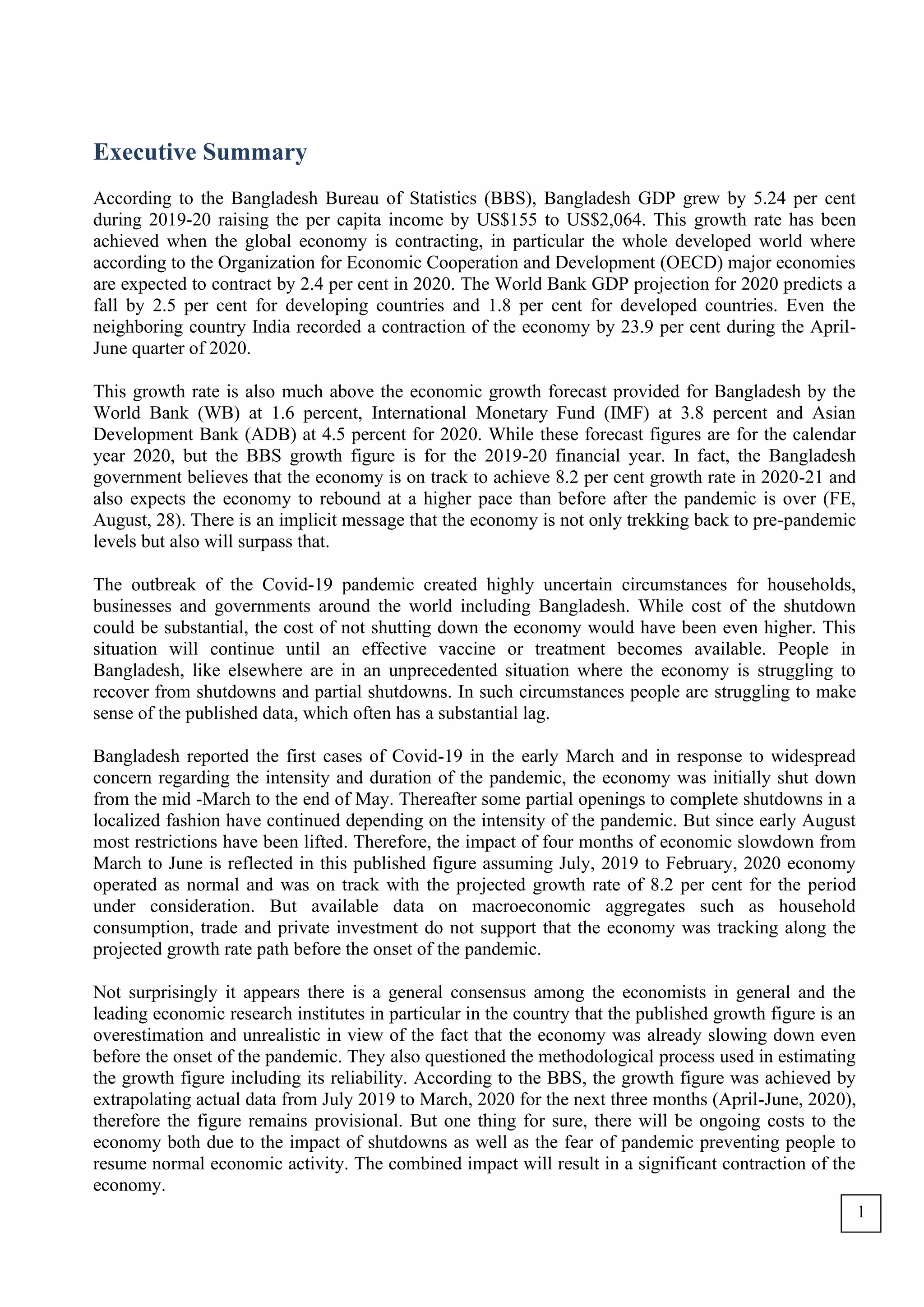 Executive Summary
According to the Bangladesh Bureau of Statistics (BBS), Bangladesh GDP grew by 5.24 per cent
during 2019-20 raising the per capita income by US$155 to US$2,064. This growth rate has been
achieved when the global economy is contracting, in particular the whole developed world where
according to the Organization for Economic Cooperation and Development (OECD) major economies
are expected to contract by 2.4 per cent in 2020. The World Bank GDP projection for 2020 predicts a
fall by 2.5 per cent for developing countries and 1.8 per cent for developed countries. Even the
neighboring country India recorded a contraction of the economy by 23.9 per cent during the April-
June quarter of 2020.
This growth rate is also much above the economic growth forecast provided for Bangladesh by the
World Bank (WB) at 1.6 percent, International Monetary Fund (IMF) at 3.8 percent and Asian
Development Bank (ADB) at 4.5 percent for 2020. While these forecast figures are for the calendar
year 2020, but the BBS growth figure is for the 2019-20 financial year. In fact, the Bangladesh
government believes that the economy is on track to achieve 8.2 per cent growth rate in 2020-21 and
also expects the economy to rebound at a higher pace than before after the pandemic is over (FE,
August, 28). There is an implicit message that the economy is not only trekking back to pre-pandemic
levels but also will surpass that.
The outbreak of the Covid-19 pandemic created highly uncertain circumstances for households,
businesses and governments around the world including Bangladesh. While cost of the shutdown
could be substantial, the cost of not shutting down the economy would have been even higher. This
situation will continue until an effective vaccine or treatment becomes available. People in
Bangladesh, like elsewhere are in an unprecedented situation where the economy is struggling to
recover from shutdowns and partial shutdowns. In such circumstances people are struggling to make
sense of the published data, which often has a substantial lag.
Bangladesh reported the first cases of Covid-19 in the early March and in response to widespread
concern regarding the intensity and duration of the pandemic, the economy was initially shut down
from the mid -March to the end of May. Thereafter some partial openings to complete shutdowns in a
localized fashion have continued depending on the intensity of the pandemic. But since early August
most restrictions have been lifted. Therefore, the impact of four months of economic slowdown from
March to June is reflected in this published figure assuming July, 2019 to February, 2020 economy
operated as normal and was on track with the projected growth rate of 8.2 per cent for the period
under consideration. But available data on macroeconomic aggregates such as household
consumption, trade and private investment do not support that the economy was tracking along the
projected growth rate path before the onset of the pandemic.
Not surprisingly it appears there is a general consensus among the economists in general and the
leading economic research institutes in particular in the country that the published growth figure is an
overestimation and unrealistic in view of the fact that the economy was already slowing down even
before the onset of the pandemic. They also questioned the methodological process used in estimating
the growth figure including its reliability. According to the BBS, the growth figure was achieved by
extrapolating actual data from July 2019 to March, 2020 for the next three months (April-June, 2020),
therefore the figure remains provisional. But one thing for sure, there will be ongoing costs to the
economy both due to the impact of shutdowns as well as the fear of pandemic preventing people to
resume normal economic activity. The combined impact will result in a significant contraction of the
economy.
1
 