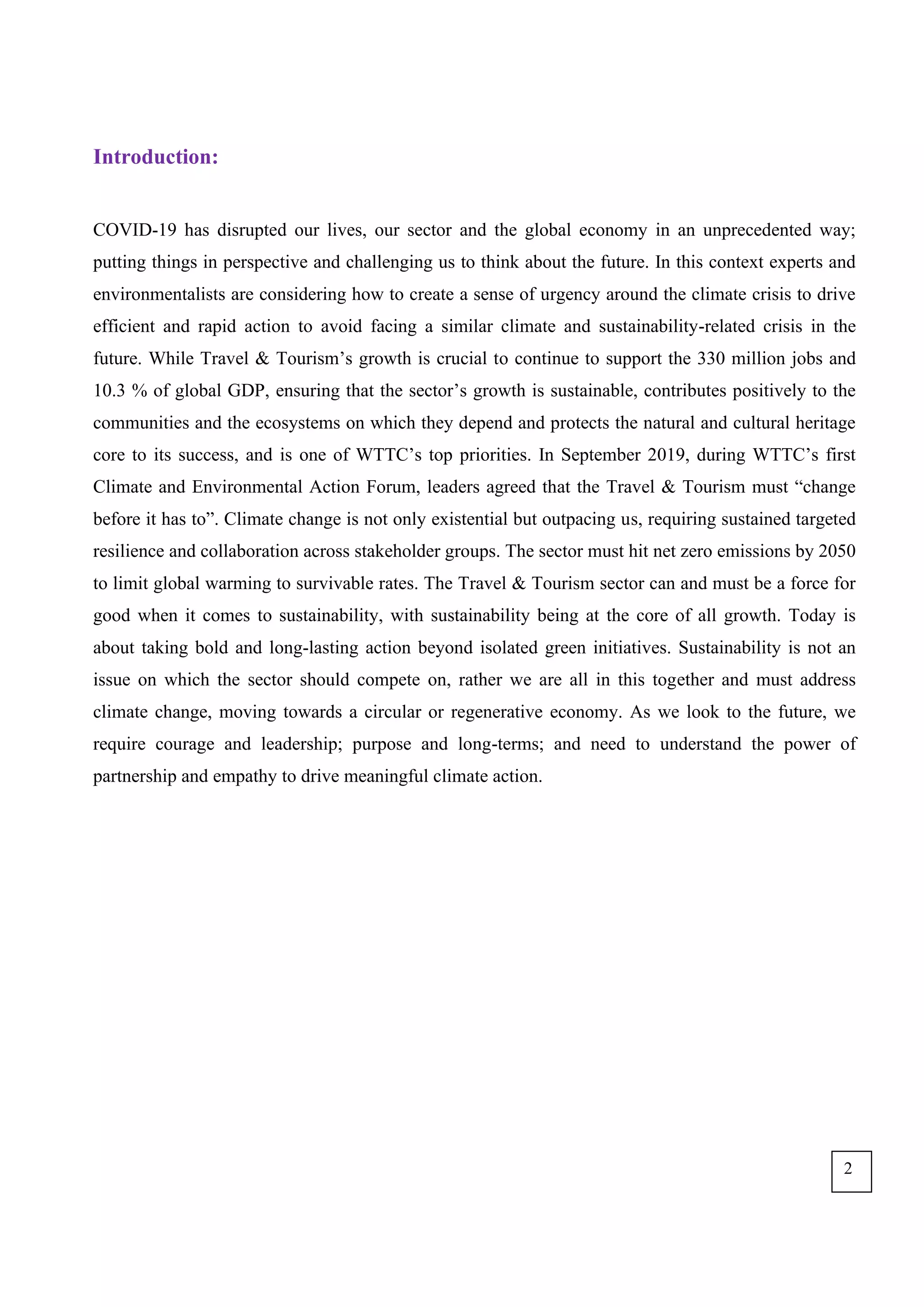 Introduction:
COVID-19 has disrupted our lives, our sector and the global economy in an unprecedented way;
putting things in perspective and challenging us to think about the future. In this context experts and
environmentalists are considering how to create a sense of urgency around the climate crisis to drive
efficient and rapid action to avoid facing a similar climate and sustainability-related crisis in the
future. While Travel & Tourism’s growth is crucial to continue to support the 330 million jobs and
10.3 % of global GDP, ensuring that the sector’s growth is sustainable, contributes positively to the
communities and the ecosystems on which they depend and protects the natural and cultural heritage
core to its success, and is one of WTTC’s top priorities. In September 2019, during WTTC’s first
Climate and Environmental Action Forum, leaders agreed that the Travel & Tourism must “change
before it has to”. Climate change is not only existential but outpacing us, requiring sustained targeted
resilience and collaboration across stakeholder groups. The sector must hit net zero emissions by 2050
to limit global warming to survivable rates. The Travel & Tourism sector can and must be a force for
good when it comes to sustainability, with sustainability being at the core of all growth. Today is
about taking bold and long-lasting action beyond isolated green initiatives. Sustainability is not an
issue on which the sector should compete on, rather we are all in this together and must address
climate change, moving towards a circular or regenerative economy. As we look to the future, we
require courage and leadership; purpose and long-terms; and need to understand the power of
partnership and empathy to drive meaningful climate action.
2
 