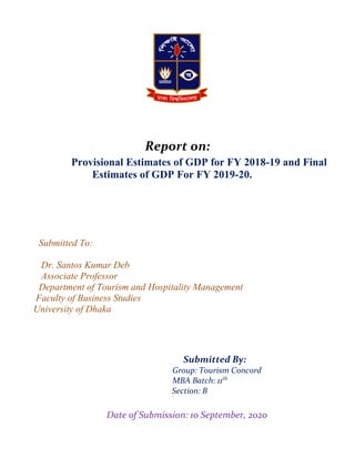 Divis
Report on:
Provisional Estimates of GDP for FY 2018-19 and Final
Estimates of GDP For FY 2019-20.
Submitted To:
Dr. Santos Kumar Deb
Associate Professor
Department of Tourism and Hospitality Management
Faculty of Business Studies
University of Dhaka
Submitted By:
Group: Tourism Concord
MBA Batch: 11th
Section: B
Date of Submission: 10 September, 2020
 