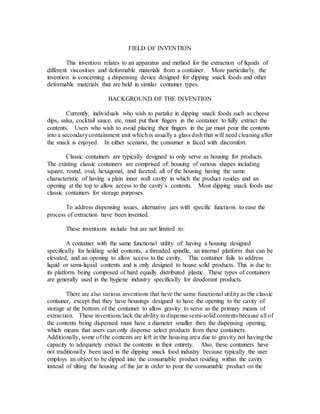 FIELD OF INVENTION
This invention relates to an apparatus and method for the extraction of liquids of
different viscosities and deformable materials from a container. More particularly, the
invention is concerning a dispensing device designed for dipping snack foods and other
deformable materials that are held in similar container types.
BACKGROUND OF THE INVENTION
Currently, individuals who wish to partake in dipping snack foods such as cheese
dips, salsa, cocktail sauce, etc, must put their fingers in the container to fully extract the
contents. Users who wish to avoid placing their fingers in the jar must pour the contents
into a secondarycontainment unit which is usually a glass dish that will need cleaning after
the snack is enjoyed. In either scenario, the consumer is faced with discomfort.
Classic containers are typically designed to only serve as housing for products.
The existing classic containers are comprised of: housing of various shapes including
square, round, oval, hexagonal, and faceted; all of the housing having the same
characteristic of having a plain inner wall cavity in which the product resides and an
opening at the top to allow access to the cavity’s contents. Most dipping snack foods use
classic containers for storage purposes.
To address dispensing issues, alternative jars with specific functions to ease the
process of extraction have been invented.
These inventions include but are not limited to:
A container with the same functional utility of: having a housing designed
specifically for holding solid contents, a threaded spindle, an internal platform that can be
elevated, and an opening to allow access to the cavity. This container fails to address
liquid or semi-liquid contents and is only designed to house solid products. This is due to
its platform being composed of hard equally distributed plastic. These types of containers
are generally used in the hygiene industry specifically for deodorant products.
There are also various inventions that have the same functional utility as the classic
container, except that they have housings designed to have the opening to the cavity of
storage at the bottom of the container to allow gravity to serve as the primary means of
extraction. These inventions lack the ability to dispense semi-solid contents because all of
the contents being dispensed must have a diameter smaller then the dispensing opening,
which means that users can only dispense select products from these containers.
Additionally, some of the contents are left in the housing area due to gravity not having the
capacity to adequately extract the contents in their entirety. Also, these containers have
not traditionally been used in the dipping snack food industry because typically the user
employs an object to be dipped into the consumable product residing within the cavity
instead of tilting the housing of the jar in order to pour the consumable product on the
 