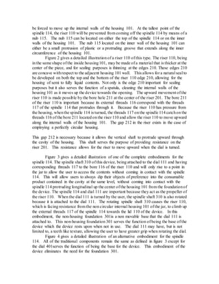 be forced to move up the internal walls of the housing 101. At the tallest point of the
spindle 114, the riser 110 will be prevented from coming off the spindle 114 by means of a
nub 115. The nub 115 can be located on either the top of the spindle 114 or on the inner
walls of the housing 101. The nub 115 located on the inner wall of the housing 101 can
either be a small protrusion of plastic or a protruding groove that extends along the inner
circumference of the housing 101.
Figure 2 gives a detailed illustration of a riser 110 of this type. The riser 110, being
in the same shape of the inside housing101, may be made of a material that is thicker at the
center of the piece, and for sealing purposes is thinning at the edges 210. These edges 210
are concave withrespect to the adjacent housing 101 wall. This allows for a natural seal to
be developed on both the top and the bottom of the riser 110 edge 210, allowing for the
housing of semi to fully liquid contents. Not only is the edge 210 important for sealing
purposes but it also serves the function of a spatula, cleaning the internal walls of the
housing 101 as it moves up the device towards the opening. The upward movement of the
riser 110 is made possible by the bore hole 211 at the center of the riser 201. The bore 211
of the riser 110 is important because its external threads 116 correspond with the threads
117 of the spindle 114 that protrudes through it. Because the riser 110 has pressure from
the housing, whenthe spindle 114 is turned, the threads 117 on the spindle 114 catchon the
threads 116 of the bore 211 located on the riser 110 and allow the riser 110 to move upward
along the internal walls of the housing 101. The gap 212 in the riser exists in the case of
employing a perfectly circular housing.
This gap 212 is necessary because it allows the vertical shaft to protrude upward through
the cavity of the housing. This shaft serves the purpose of providing resistance on the
riser 201. This resistance allows for the riser to move upward when the dial is turned.
Figure 3 gives a detailed illustration of one of the complete embodiments for the
spindle 114. The spindle shaft 310 of this device, being attached to the dial 111 and having
corresponding threads 117 to the bore 116 of the riser 110 and will only rise to a point in
the jar to allow the user to access the contents without coming in contact with the spindle
114. This will allow users to always dip their objects of preference into the consumable
product contained in the cavity at the same level, without coming into contact with the
spindle 114 protruding longitudinal up the center of the housing 101 from the foundationof
the device. The spindle 114 and dial 111 are important because they act as the propeller of
the riser 110. When the dial 111 is turned by the user, the spindle shaft 310 is also rotated
because it is attached to the dial 111. The rotating spindle shaft 310 causes the riser 110,
which is facing resistance from the non circular internal housing 101 of the jar, to climb up
the external threads 117 of the spindle 114 towards the lid 110 of the device. In this
embodiment, the non-housing foundation 301is a non movable base that the dial 111 is
attached to. This non-housing foundation 301 serves the function of being the base of the
device which the device rests upon when not in use. The dial 111 may have, but is not
limited to, a teeth like texture, allowing the user to have greater grip when rotating the dial.
Figure 4 gives a detailed illustration of an alternative embodiment for the spindle
114. All of the traditional components remain the same as defined in figure 3 except for
the dial 401serves the function of being the base for the device. This embodiment of the
device eliminates the need for the foundation 301.
 