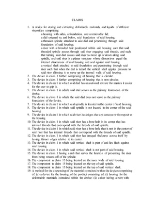 CLAIMS
1. A device for storing and extracting deformable materials and liquids of different
viscosities comprising:
a housing with sides, a foundation, and a removable lid;
a dial external to, and below, said foundation of said housing;
a threaded spindle attached to said dial and penetrating through said
foundation of said housing;
a riser with a threaded hole positioned within said housing such that said
threaded spindle passes through said riser engaging said threads, and such
that turning said dial causes said riser to move up or down along said
spindle, and said riser is a planar structure whose dimensions equal the
internal dimensions of said housing and seal against said housing;
a vertical shaft attached to said foundation and penetrating through said
riser such that when the dial is turned the vertical shaft applies pressure to
said riser allowing it to move up the internal walls of said housing.
2. The device in claim 1 further comprising of housing that is circular.
3. The device in claim 1 further comprising of housing that is non-circular.
4. The device in claim 1 in which said dial has an outward texture that makes it easier
for the user to grip it.
5. The device in claim 1 in which said dial serves as the primary foundation of the
device.
6. The device in claim 1 in which the said dial does not serve as the primary
foundation of the device.
7. The device in claim 1 in which said spindle is located in the center of said housing.
8. The device in claim 1 in which said spindle is not located in the center of the said
housing.
9. The device in claim 1 in which said riser has edges that are concave with respect to
the housing.
10. The device in claim 1 in which said riser has a bore hole in its center that has
internal threads that correspond with the threads of said spindle.
11. The device in claim 1 in which said riser has a bore hole that is not in the center of
said riser that has internal threads that correspond with the threads of said spindle.
12. The device in claim 1 in which said riser has unequal thickness across itself by
having thinner edges relative to its center.
13. The device in claim 1 in which said vertical shaft is part of and lies flush against
said housing.
14. The device in claim 1 in which said vertical shaft is not part of said housing.
15. The device in claim 1 having a nub that serves the function of preventing the riser
from being rotated off of the spindle.
16. The component in claim 15 being located on the inner walls of said housing.
17. The component in claim 15 being located on the top of said spindle.
18. The component in claim 15 being located on the top of said vertical shaft.
19. A method for the dispensing of the materialcontained within the device comprising
of: (a) a device for the housing of the product consisting of: (i) housing for the
deformable materials contained within the device; (ii) a riser having a bore with
 