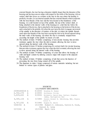 external threads, the riser having a diameter slightly larger than the diameter of the
housing and having concave edges with respect to the walls of the housing; (iii) an
vertical shaft that serves as a resister to the riser in the case where the housing is
perfectly circular; (iv) an internal spindle that has external threads which cooperate
with the bore threads of the riser and the bore located at the foundation of the
housing; (v) a nub located on top of the spindle, the top of the vertical shaft, or
being attached to the internal walls of the housing;(vi) a dial that lies below the
foundation of the device, that is attached to the housing on the bottom of the device,
and is attached to the spindle; (b) when the user turns the dial, it engages movement
of the spindle in the direction of rotation of the dial; (c) where the spindle threads
catch upon the threads of the riser bore causing the riser to be forced upward along
the inner walls of the housing; (d) where the riser is eventually stopped from
exceeding the height of the spindle by means of a nub.
20. The method of claim 19 further comprising of non-circular housing that provides
resistance against the riser when the dial is rotated, allowing the riser to move
upward along the internal walls of the housing.
21. The method of claim 19 further comprising of a vertical shaft, for circular housing,
that provides resistance against the riser when the dial is rotated, allowing the riser
to move upward along the internal walls of the housing.
22. The method of claim 19 further comprising of a riser that allows the housing of
solid and liquid content by utilizing concave edges with respect to the adjacent
housing wall.
23. The method of claim 19 further comprising of nub that serves the function of
preventing the riser from being rotated off of the spindle.
24. The dispenser in claim 1 being composed of various materials including but not
limited to: various types of plastics and glass.
SOURCES
U.S. PATENT DOCUMENTS
20080286028 A 8/2008 Bradley N. Ruben
6,592,278 A 4/2000 Holthaus; Ulrike
5,839,622 A 9/2006 Bicknell; David Huw, Carter; Stephen
James, Kartupelis; Ron
4,595,124 A 3/1985 Duval; Ernest H. (Winthrop, MA), Nigro;
Louis V.
4,767,032 A 9/1986 Eugene W. Smith
5000356 A 10/1988 Robert C. Johnson, Calvin S. Cook,
Daniel R. Long
5573341 A 10/1994 Mark Iaia
 