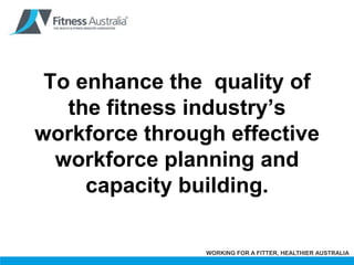 To enhance the  quality of the fitness industry’s workforce through effective workforce planning and capacity building. 