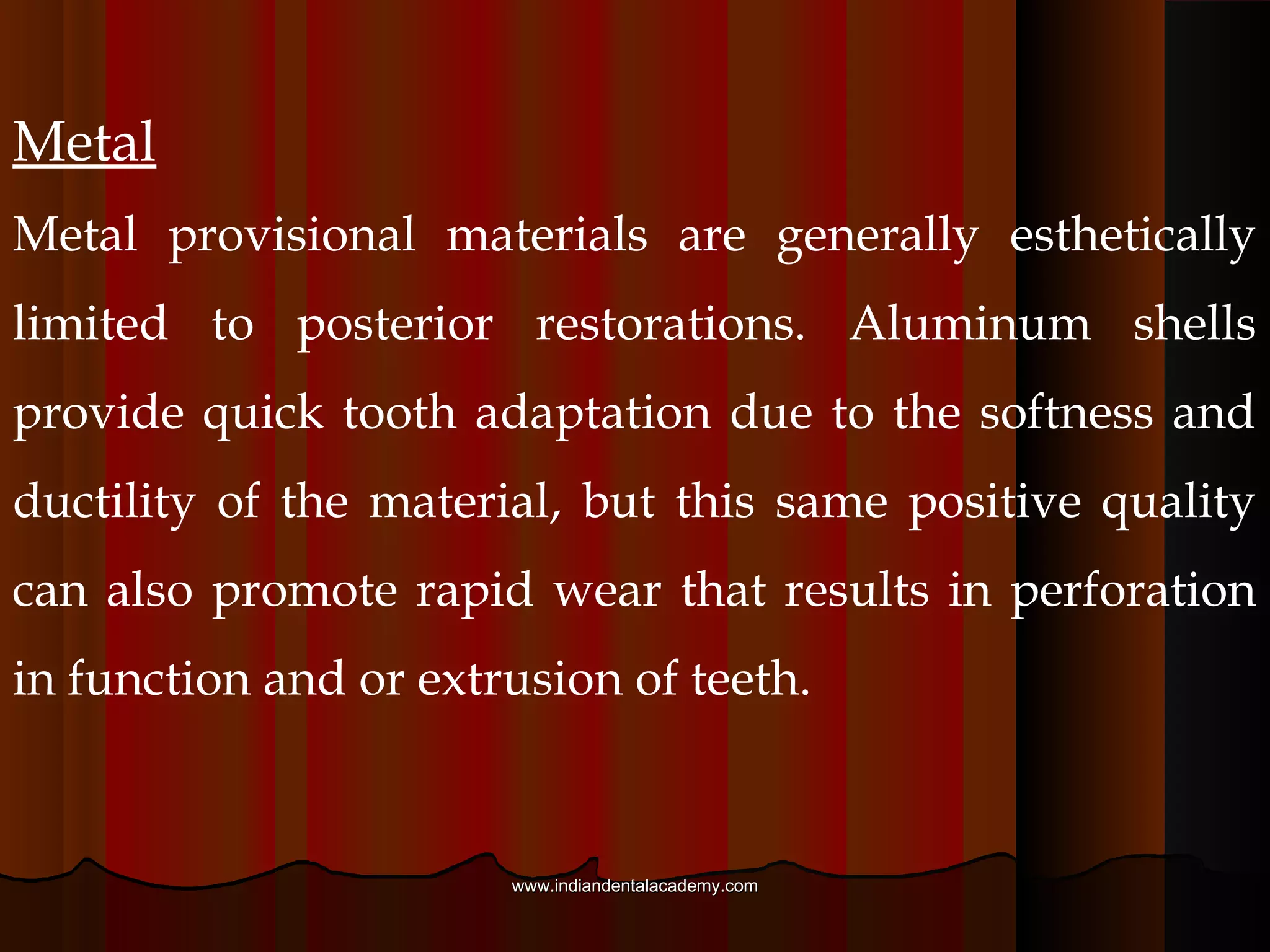 Preformed materials
Preformed provisional crowns or matrices usually
consist of tooth-shaped shells of plastic, cellulose acetate,
or metal. They are commonly relined with acrylic resin
to provide a more custom fit before cementation, but the
plastic and metal crown shells can also be cemented
directly onto prepared teeth using a stiff luting material
following adjustment.
www.indiandentalacademy.comwww.indiandentalacademy.com
 