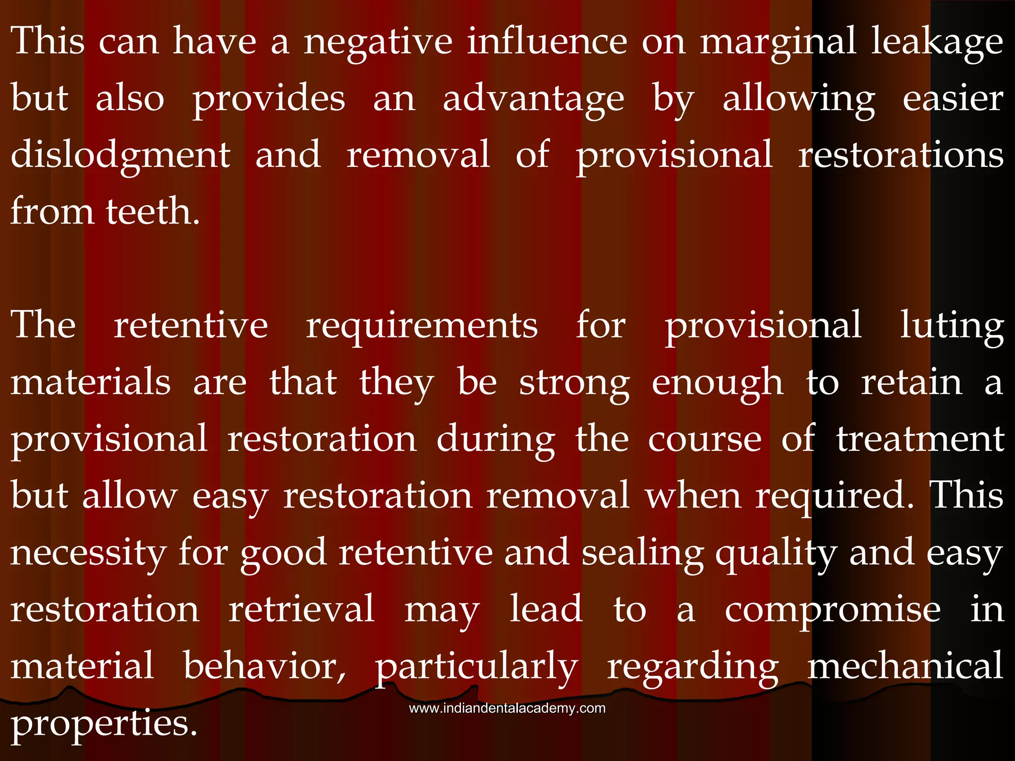 There are a variety of luting materials used for
interim purposes. The most commonly used luting
materials include :
(1)Calcium hydroxide
(2) Zinc - oxide and eugenol
(3) Non - eugenol materials.
Generally, all of these possess poor mechanical
properties that likely worsen over time.
www.indiandentalacademy.comwww.indiandentalacademy.com
 