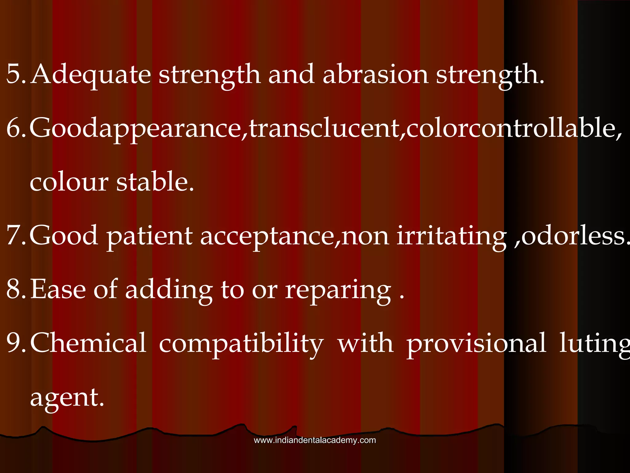 The criteria for a provisional material are as follows
1. Convenient handling: adequate working time,easily
moldability, rapid setting time.
2. Bicompatibility: nontoxic, nonallergic, nonexothermic
3. .Dimensional stability during solidification .
4. Ease of contouring and polishing .
www.indiandentalacademy.comwww.indiandentalacademy.com
 