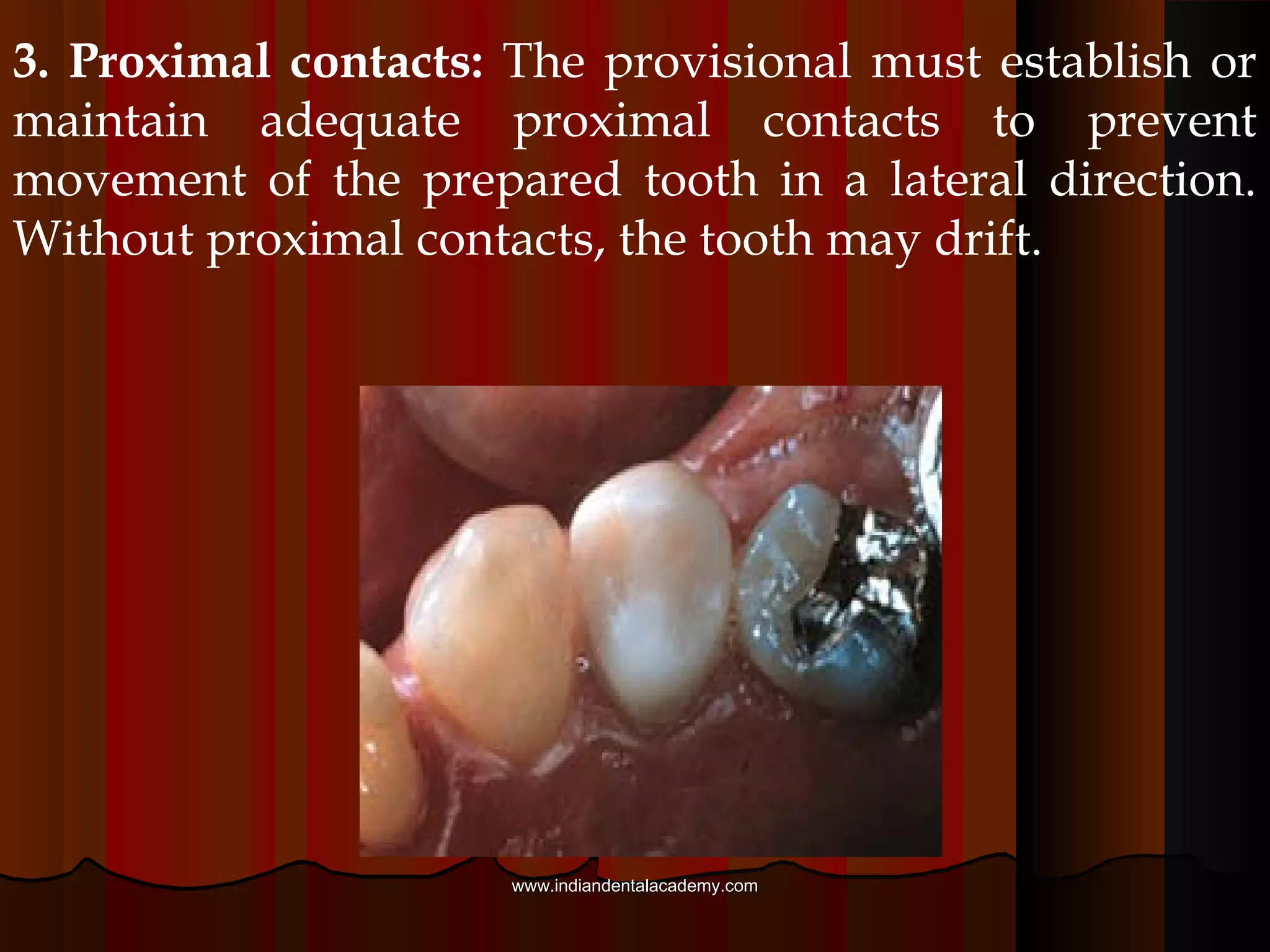 2. Occlusion: The provisional should establish or
maintain adequate occlusal contacts. Without occlusal
contacts, the prepared tooth may extrude
Occlusal contacts on the
provisional must not be too
high. This will cause occlusal
disharmony and may result in
tooth sensitivity.
www.indiandentalacademy.comwww.indiandentalacademy.com
 