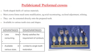 Tooth-shaped shells of various materials.
Most crown forms need some modification, eg:axial recontouring, occlusal adjustment, relining.
They can be cemented directly onto the prepared teeth.
Available in various tooth sizes and shapes.
Prefabricated/ Preformed crowns
ADVANTAGES DISADVANTAGES
• Less time
consuming.
•
• Rarely satisfies the
requirement of contours.
•
• Available in
various sizes.
• Limited to single tooth
restoration
 