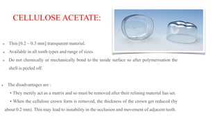 CELLULOSE ACETATE:
Thin [0.2 – 0.3 mm] transparent material.
Available in all tooth types and range of sizes.
Do not chemically or mechanically bond to the inside surface so after polymerisation the
shell is peeled off.
The disadvantages are :
• They merely act as a matrix and so must be removed after their relining material has set.
• When the cellulose crown form is removed, the thickness of the crown get reduced (by
about 0.2 mm). This may lead to instability in the occlusion and movement of adjacent teeth.
 