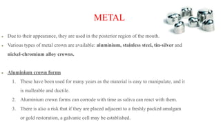 METAL
Due to their appearance, they are used in the posterior region of the mouth.
Various types of metal crown are available: aluminium, stainless steel, tin-silver and
nickel-chromium alloy crowns.
Aluminium crown forms
1. These have been used for many years as the material is easy to manipulate, and it
is malleable and ductile.
2. Aluminium crown forms can corrode with time as saliva can react with them.
3. There is also a risk that if they are placed adjacent to a freshly packed amalgam
or gold restoration, a galvanic cell may be established.
 