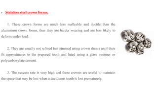 Stainless steel crown forms:
1. These crown forms are much less malleable and ductile than the
aluminium crown forms, thus they are harder wearing and are less likely to
deform under load.
2. They are usually not refined but trimmed using crown shears until their
fit approximates to the prepared tooth and luted using a glass ionomer or
polycarboxylate cement.
3. The success rate is very high and these crowns are useful to maintain
the space that may be lost when a deciduous tooth is lost prematurely.
 