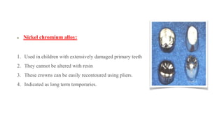 Nickel chromium alloy:
1. Used in children with extensively damaged primary teeth
2. They cannot be altered with resin
3. These crowns can be easily recontoured using pliers.
4. Indicated as long term temporaries.
 