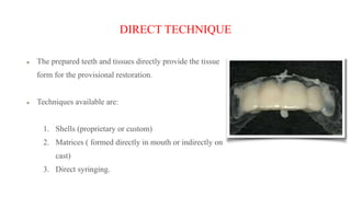 DIRECT TECHNIQUE
The prepared teeth and tissues directly provide the tissue
form for the provisional restoration.
Techniques available are:
1. Shells (proprietary or custom)
2. Matrices ( formed directly in mouth or indirectly on
cast)
3. Direct syringing.
 