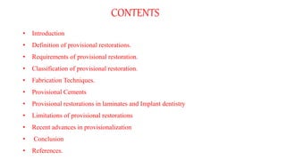 CONTENTS
• Introduction
• Definition of provisional restorations.
• Requirements of provisional restoration.
• Classification of provisional restoration.
• Fabrication Techniques.
• Provisional Cements
• Provisional restorations in laminates and Implant dentistry
• Limitations of provisional restorations
• Recent advances in provisionalization
• Conclusion
• References.
 