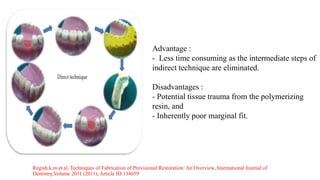 Regish.k.m et al, Techniques of Fabrication of Provisional Restoration: An Overview, International Journal of
Dentistry,Volume 2011 (2011), Article ID 134659
Advantage :
- Less time consuming as the intermediate steps of
indirect technique are eliminated.
Disadvantages :
- Potential tissue trauma from the polymerizing
resin, and
- Inherently poor marginal fit.
 
